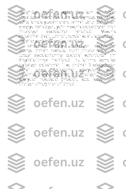 oralig‘idagi   farq   100   kg/m 3   dan   kam   va   fazalar
o‘rtasidagi  sirt  taranglik  kuchi  kata  qiymatga  ega bo‘lsa,
bunda kontakt yuzasini ancha oshirish uchun tashqaridan
energiya   beriladigan,   ya’ni   mexanik   aralashtirgich   bilan
jihozlangan   ekstraktorlar   ishlatiladi.   Mexanik
aralashtirish diskli, turbinali, parrakli va shu kabi aralash-
tirgichlar yordamida amalga oshiriladi.
Tashqaridan   energiya   beriladigan   ekstraktorlar
qatoriga   birinchi   navbatda   rotorli   jihozlar   kiradi.   Bu
turdagi   ekstraktorlarning   dastlabki   variantlardan   biri
Shaybelkolonnasi   hisoblanadi.   Bu   kolonna   ketma-ket
joylashgan   aralashtirish   1   va   tindirish   2   seksiyalardan
tashkil   topgan.   Aralashtirish   seksiyalarida   valga
biriktirilgan   aralashtirgichlar   3   o‘rnatilgan.   Tindirish
seksiyalari   nasadkalar   (masalan,   katta   katakli   qilib
to‘qilgan to‘rlar) bilan to‘ldiriladi. 