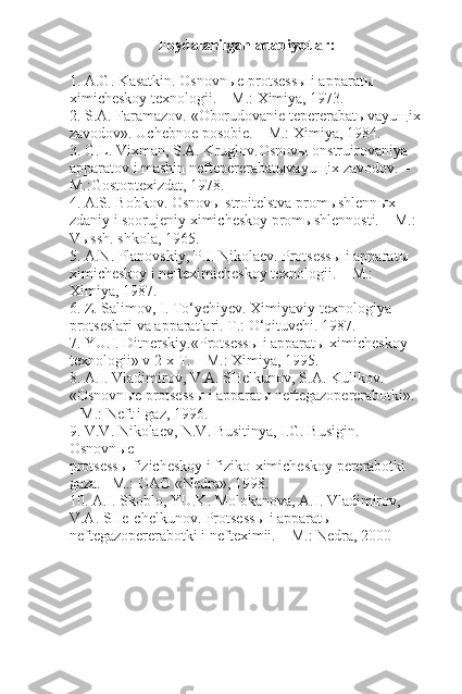 Foydalanilgan adabiyotlar:
1.  A.G. Kasatkin.  Osnovn ы e protsess ы  i apparat ы  
ximicheskoy texnologii. – M.: Ximiya, 1973.
2.  S.A. Faramazov.  «Oborudovanie tepererabat ы vayu щ ix
zavodov». Uchebnoe posobie. – M.: Ximiya, 1984.
3.  G.L. Vixman, S.A. Kruglov. Osnov ы  onstruirovaniya 
apparatov i mashin neftepererabat ы vayu щ ix zavodov. – 
M.:Gostoptexizdat, 1978.
4.  A.S. Bobkov.  Osnov ы  stroitelstva prom ы shlenn ы x 
zdaniy i soorujeniy ximicheskoy prom ы shlennosti. – M.: 
V ы ssh. shkola, 1965.
5.  A.N. Planovskiy, P.I. Nikolaev.  Protsess ы  i apparat ы
ximicheskoy i nefteximicheskoy texnologii. – M.: 
Ximiya, 1987.
6.  Z. Salimov, I. To‘ychiyev.  Ximiyaviy texnologiya 
protseslari va apparatlari. T.: O‘qituvchi. 1987.
7.  YU.I. Ditnerskiy. «Protsess ы  i apparat ы  ximicheskoy
texnologii» v 2-x T. – M.: Ximiya, 1995.
8.  A.I. Vladimirov, V.A. SHelkunov, S.A. Kulikov. 
«Osnovn ы e protsess ы  i apparat ы  neftegazopererabotki». 
– M.: Neft i gaz, 1996.
9.  V.V. Nikolaev, N.V. Busitinya, I.G. Busigin.  
Osnovn ы e
protsess ы  fizicheskoy i fiziko-ximicheskoy pererabotki 
gaza. –M.: OAO «Nedra», 1998.
10.  A.I. Skoblo, YU.K. Molokanova, A.I. Vladimirov, 
V.A. SHe-chelkunov.  Protsess ы  i apparat ы  
neftegazopererabotki i nefteximii. – M.: Nedra, 2000 