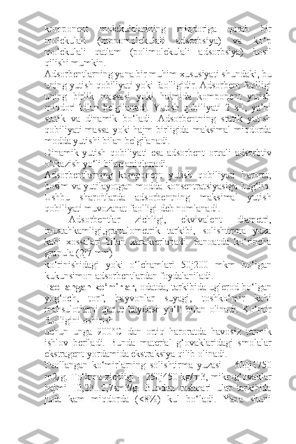 komponent   molekulalarining   miqdoriga   qarab   bir
molekulali   (monomolekulali   adsorbsiya)   va   ko‘p
molekulali   qatlam   (polimolekulali   adsorbsiya)   hosil
qilishi mumkin.
Adsorbentlarning yana bir muhim xususiyati shundaki, bu
uning yutish qobiliyati yoki faolligidir. Adsorbent faolligi
uning   birlik   massasi   yoki   hajmida   komponent   yutish
miqdori   bilan   belgilanadi.   Yutish   qobiliyati   2   xil,   ya’ni
statik   va   dinamik   bo‘ladi.   Adsorbentning   statik   yutish
qobiliyati  massa   yoki  hajm   birligida  maksimal   miqdorda
modda yutishi bilan belgilanadi.
Dinamik   yutish   qobiliyati   esa   adsorbent   orqali   adsorbtiv
o‘tkazish yo‘li bilan aniqlanadi.
Adsorbentlarning   komponent   yutish   qobiliyati   harorat,
bosim va yutilayotgan modda konsentratsiyasiga bog‘liq.
Ushbu   sharoitlarda   adsorbentning   maksimal   yutish
qobiliyati muvozanat faolligi deb nomlanadi.
Adsorbentlar   zichligi,   ekvivalent   diametri,
mustahkamligi,granulometrik   tarkibi,   solishtirma   yuza
kabi   xossalari   bilan   xarakterlanadi.   Sanoatda   ko‘rincha
granula (2 ј 7 mm)
ko‘rinishidagi   yoki   o‘lchamlari   50 ј 200   mkm   bo‘lgan
kukunsimon adsorbentlardan foydalaniladi.
Faollangan ko‘mirlar,  odatda, tarkibida uglerod bo‘lgan
yog‘och,   torf,   hayvonlar   suyagi,   toshko‘mir   kabi
mahsulotlarni   quruq   haydash   yo‘li   bilan   olinadi.   Ko‘mir
faolligini oshirish
uchun   unga   900°C   dan   ortiq   haroratda   havosiz   termik
ishlov   beriladi.   Bunda   material   g‘ovaklaridagi   smolalar
ekstragent yordamida ekstraksiya qilib olinadi.
Faollangan   ko‘mirlarning   solishtirma   yuzasi   –   600 ј 1750
m2
/   g. To‘kma zichligi – 250 ј 450 kg/m3, mikrog‘ovaklar
hajmi   –0,23...0,7sm3/g.   Bundan   tashqari   ular   tarkibida
juda   kam   miqdorda   (<8%)   kul   bo‘ladi.   Yana   shuni 