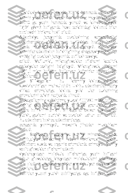 ta’kidlash   kerakki,   havoda   300°C   haroratda   faollangan
ko‘mir   yonadi.   Faollangan   ko‘mirning   mayda   kukunlari
200°C   ga   yaqin   haroratda   yonadi   va   konsentratsiyasi
17 ј 24   g/sm3   bo‘lganda   havo   tarkibidagi   kislorod   bilan
portlovchi birikma hosil qiladi.
Adsorbsiya   jarayonida   tozalashning   samaradorligi
adsorbentning   g‘ovaksimon   tuzilishiga   bog‘liq   bo‘lib,
bunda   mikrog‘ovak   asosiy   rol   o‘ynaydi.   Faollangan
ko‘mirlar adsorbsion bo‘shlig‘ining chegaraviy hajmi 0,3
sm3/g ligi tozalash jarayonida qo‘llash tavsiya
etiladi.   Ma’lumki,   mikrog‘ovaklar   o‘lchami   katalitik
reaksiyalar   tezligini   belgilaydi.   Mikrog‘ovak   o‘lchami
0,8 ј 1,0   mkm   bo‘lgan   faollangan   ko‘mirlar   optimal   deb
hisoblanadi.
Silikagellar   –   bu     kremniy   kislota   gelining
suvsizlantirilgan   mahsulotidir.   Ushbu   adsorbentlar   natriy
silikat   eritmalariga   kislota   yoki   ular   tuzlarining
eritmalarini ta’siri natijasida olinadi.
Silikagellarning solishtirma yuzasi 400 ј 780 m2/g, to‘kma
zichligi   esa   100 ј 800   kg/m3.   Silikagel   granulalari   7mm
gacha   bo‘lishi   mumkin.   Silikagellar   asosan   suv   bug‘ini
yutish,   gazlarni   quritish   va   tozalash   uchun   qo‘llaniladi.
Bu adsorbent boshqa adsorbentlarga
qaraganda   yonmaydi,   mexanik   jihatdan   mustahkam
bo‘ladi. 
Seolitlar   –   tabiiy   va   sun’iy   mineral   holatida
bo‘lib,alyumosilikatning   suvli   birikmasi.   Ushbu
adsorbent  suvda  va organic eritmalarda erimaydi. Sun’iy
seolit g‘ovaklar o‘lchami adsorb-
siyalanayotgan   molekula   o‘lchamiga   yaqin   bo‘lgani
uchun   g‘ovaklarga   kirayotgan   molekulalarni   adsorbsiya
qila   oladi.   Bu   turdagi   seolitlar   «molekulyar   elaklar»   deb
nomlanadi.
Seolitlar   yuqori   yutish   qobiliyatiga   ega   bo‘lgani   uchun 