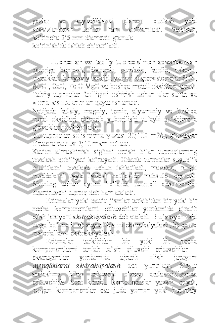 gazlar   va   suyuqliklarni   qisman   quritish   yoki
suvsizlantirish   uchun   ham   qo‘llaniladi.   Seolitlar,
ko‘rincha 2 ј 5 mm diametrli granula
ko‘rinishida ishlab chiqariladi.
Tuproqlar   va   tabiiy   tuproqsimon   adsorbentlar
qatoriga   bentonit,   diatomit,   gumbrin,   kaolin,   askanit,
murakkab kimyoviy tarkibli yuqori dispersistemalar SiO ,
Al O , CaO, Fe O MgO va boshqa metall oksidlari kiradi.
Tabiiy   tuproqlar   faolligini   oshirish   uchun   ular   sulfat   va
xlorid kislotalar bilan qayta ishlanadi.
Natijada   kalsiy,   magniy,   temir,   alyuminiy   va   boshqa
metal   oksidlari   chiqarib   yuborilishi   tufayli   qo‘shimcha
g‘ovaklar hosil bo‘ladi.
Bu   tuproqlar   solishtirma   yuzasi   20 ј 100   m2/g,   g‘ovaklar
o‘rtacha radiusi 3 ј 10 mkm bo‘ladi.
Kation   almashinish   sig‘imi   ortishi   bilan   tuproqlarning
tozalash   qobiliyati   ko‘payadi.   Odatda   tuproqlar   suyuqlik
muhitlarni   tozalash   uchun   ishlatiladi,   masalan,   rangli
moddalarni   qayta   ishlash   natijasida   mahsulot   oqaradi.
Shuning   uchun   ayrim   hollarda   tuproqli   adsorbentlar
oqartiruvchi tuproq deb ham ataladi.
Eritmalar   yoki   qattiq   jismlar   tarkibidan   bir   yoki   bir
necha   komponentlarni   erituvchilar   yordamida   ajratib
olish jarayoni  ekstraksiyalash  deb ataladi. Bu jarayon ikki
turga bo‘linadi: a) suyuqliklarni ekstraksiyalash; b) qattiq
materiallarni ekstraksiyalash.
Eritmalar   tarkibidan   bir   yoki   bir   necha
komponentlarni   tanlab   ta’sir   qiluvchi   erituvchilar   –
ekstragentlar   yordamida   ajratib   olish   jarayoni
suyuqliklarni   ekstraksiyalash   deb   yuritiladi.   Suyuq
aralashma   bilan   erituvchi   o‘zaro   aralashtirilganda
erituvchida   faqat   kerakli   komponentlar   yaxshi   eriydi,
qolgan   komponentlar   esa   juda   yomon   yoki   butunlay 