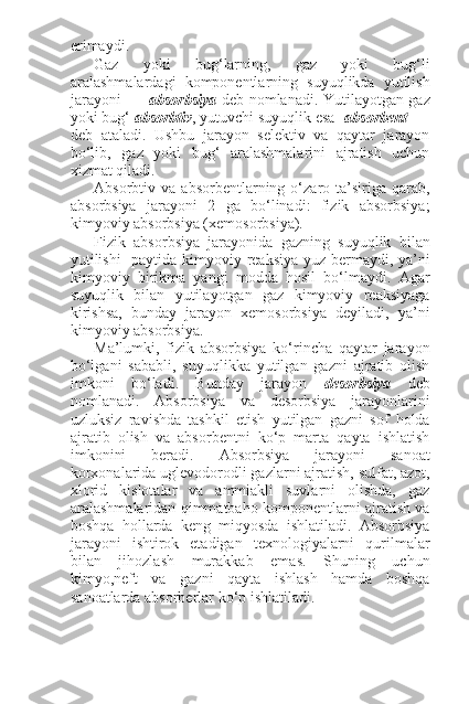 erimaydi.
Gaz   yoki   bug‘larning,   gaz   yoki   bug‘li
aralashmalardagi   komponentlarning   suyuqlikda   yutilish
jarayoni absorbsiya   deb nomlanadi. Yutilayotgan gaz
yoki bug‘  absorbtiv , yutuvchi suyuqlik esa absorbent
deb   ataladi.   Ushbu   jarayon   selektiv   va   qaytar   jarayon
bo‘lib,   gaz   yoki   bug‘   aralashmalarini   ajratish   uchun
xizmat qiladi.
Absorbtiv  va   absorbentlarning  o‘zaro  ta’siriga   qarab,
absorbsiya   jarayoni   2   ga   bo‘linadi:   fizik   absorbsiya;
kimyoviy absorbsiya (xemosorbsiya).
Fizik   absorbsiya   jarayonida   gazning   suyuqlik   bilan
yutilishi    paytida kimyoviy reaksiya yuz bermaydi, ya’ni
kimyoviy   birikma   yangi   modda   hosil   bo‘lmaydi.   Agar
suyuqlik   bilan   yutilayotgan   gaz   kimyoviy   reaksiyaga
kirishsa,   bunday   jarayon   xemosorbsiya   deyiladi,   ya’ni
kimyoviy absorbsiya.
Ma’lumki,   fizik   absorbsiya   ko‘rincha   qaytar   jarayon
bo‘lgani   sababli,   suyuqlikka   yutilgan   gazni   ajratib   olish
imkoni   bo‘ladi.   Bunday   jarayon   desorbsiya   deb
nomlanadi.   Absorbsiya   va   desorbsiya   jarayonlarini
uzluksiz   ravishda   tashkil   etish   yutilgan   gazni   sof   holda
ajratib   olish   va   absorbentni   ko‘p   marta   qayta   ishlatish
imkonini   beradi.   Absorbsiya   jarayoni   sanoat
korxonalarida uglevodorodli gazlarni ajratish, sulfat, azot,
xlorid   kislotalar   va   ammiakli   suvlarni   olishda,   gaz
aralashmalaridan qimmatbaho komponentlarni ajratish va
boshqa   hollarda   keng   miqyosda   ishlatiladi.   Absorbsiya
jarayoni   ishtirok   etadigan   texnologiyalarni   qurilmalar
bilan   jihozlash   murakkab   emas.   Shuning   uchun
kimyo,neft   va   gazni   qayta   ishlash   hamda   boshqa
sanoatlarda absorberlar ko‘p ishlatiladi. 