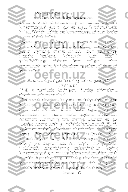 resirkulyatsiyasi bilan;
e  – absobtiv resirkulyatsiyasi bilan.
Ushbu   chizmali   absorberlarning   bir   uchida   absorbtiv
konsentratsiyasi   yuqori   gaz   va   suyuqlik   to‘qnashuvda
bo‘lsa, ikkinchi uchida esa konsentratsiyalari past fazalar
o‘zaro ta’sirda bo‘ladi.
Qarama-qarshi   yo‘nalishli   chizmalarda   parallel
yo‘nalishliligiga   qaraganda,   absorbentdagi   absorbtiv   eng
yuqori   qiymatiga   erishsa   bo‘ladi.   Lekin   jarayonning
o‘rtacha   harakatga   keltiruvchi   kuchi   parallel
yo‘nalishliligiga   nisbatan   kam   bo‘lgani   uchun
qaramaqarshi yo‘nalishli absorberning gabarit o‘lchamlari
katta bo‘ladi.
Absorbent yoki gaz fazaning resirkulyatsiyali
chizmalari
16- d,   e   rasmlarda   keltirilgan.   Bunday   chizmalarda
absorbent ko‘p marta o‘tadi.
16- d   rasmda   absorbent   bo‘yicha   resirkulyatsiyali   chizma
keltirilgan.   Bunda   gaz   faza   absorberning   tepa   qismidan
kirib,   past   qismidan   chiqib   ketsa,   suyuq   faza   esa
qurilmadan   bir   necha   marta   qaytarib   o‘tkaziladi.
Absorbent   qurilmaning   tepa   qismiga   uzatiladi   va   gaz
fazasiga   qarama-qarshi   yo‘nalishda   harakatlanadi.   Ya’ni,
x
b   konsentratsiyali   absorbent   absorberdan   chiqayotgan
suyuq   faza   bilan   aralashishi   natijasida   uning
konsentratsiyasi x
s   ga   ko‘tariladi.   Jarayonning   ishchi
chizig‘i y-x   diagrammada   AB   to‘g‘ri   chizig‘I   bilan
ifodalanadi.   Absorbtivning   aralashtirishdan   keying
konsentratsiyasi  x
s  ni moddiy balans tenglamasidan torish
mumkin. Agar absorberga kirishdagi absorbent miqdorini
yangi absorbent miqdoriga nisbatini n   deb   belgilansa,
moddiy balans tenglamasi quyidagi ko‘rinishda yoziladi:
Bunda:
G   ⋅  −  