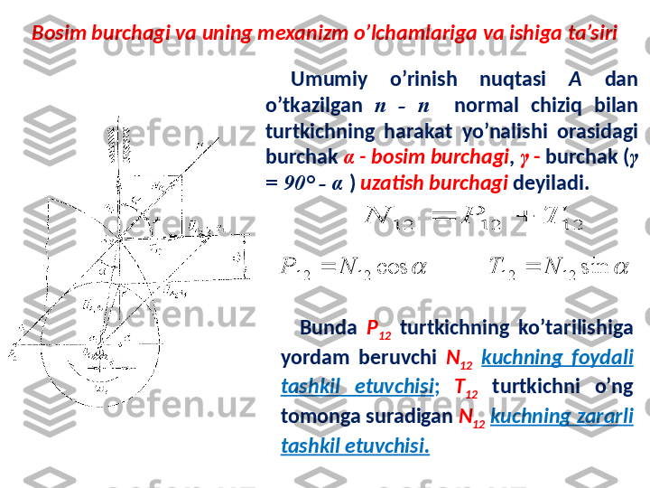 Bosim burchagi va uning mexanizm o’lchamlariga va ishiga ta’siri12	12	12	T	P	N		
Umumiy  o’rinish  nuqtasi  A   dan 
o’tkazilgan  n  -  n     normal  chiziq  bilan 
turtkichning  harakat  yo’nalishi  orasidagi 
burchak  α  -   bosim burchagi ,  γ  -  burchak ( γ  
=  90° -   α   )  uzatish burchagi  deyiladi.	
	cos	12	12	N	Р			sin	12	12	N	T	
Bunda  P
12   turtkichning  ko’tarilishiga 
yordam  beruvchi  N
12   kuchning  foydali 
tashkil  etuvchisi ;   T
12   turtkichni  o’ng 
tomonga suradigan  N
12   kuchning zararli 
tashkil etuvchisi. 