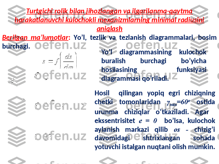 Turtgichi rolik bilan jihozlangan va ilgarilanma-qaytma 
harakatlanuvchi kulochokli mexanizmlarning minimal radiusini 
aniqlash
Berilgan  ma’lumotlar :   Y o’l,  tezlik  va  tezlanish  diagrammalari,  bosim 
burchagi.


	



	
	
	d
ds	
f	s
Yo’l  diagrammasining  kulochok 
buralish  burchagi  bo’yicha 
hosilasining  funksiyasi 
diagrammasi qo’riladi. 
Hosil    qilingan  yopiq  egri  chiziqning 
chetki  tomonlaridan  γ
min = 60 o
  ostida 
urunma  chiziqlar  o’tkaziladi.   Agar   
ekssentrisitet  e  =  0    bo’lsa,  kulochok 
aylanish  markazi  qilib  o s   -  chizig’i 
davomidagi  shtrixlangan  sohada 
yotuvchi istalgan nuqtani olish mumkin. 
     