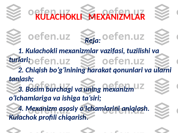 KULACHOKLI     MEXANIZMLAR
R eja : 
1. Kulachokli mexanizmlar vazifasi, tuzilishi va 
turlari; 
2. Chiqish bo’g’inining harakat qonunlari va ularni 
tanlash; 
3. Bosim burchagi va uning mexanizm 
o’lchamlariga va ishiga ta’siri;
4. Mexanizm asosiy o’lchamlarini aniqlash. 
Kulachok profili chiqarish . 