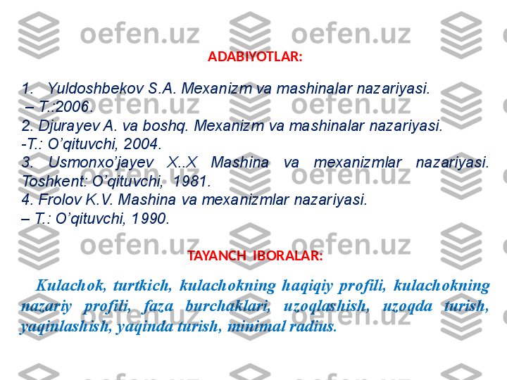 ADABIYOTLAR:
1. Yuldoshbekov S.A. Mexanizm va mashinalar nazariyasi.
 –  T.:2006.
2. Djurayev A. va boshq. Mexanizm va mashinalar nazariyasi.
-T.: O’qituvchi, 2004.
3.  Usmonxo’jayev  X..X  Mashina  va  mexanizmlar  nazariyasi. 
Toshkent: O’qituvchi,  1981.
4. Frolov K.V. Mashina va mexanizmlar nazariyasi. 
–  T.: O’qituvchi, 1990.
TAYANCH  IBORALAR:
K ulachok ,  turtkich ,  k ulachokning  haqiqiy  profili ,  k ulachokning 
nazariy   profili ,  faza  burchaklari ,  uzoqlashish ,  uzoqda  turish , 
yaqinlashish ,  yaqinda turish ,  minimal radius . 