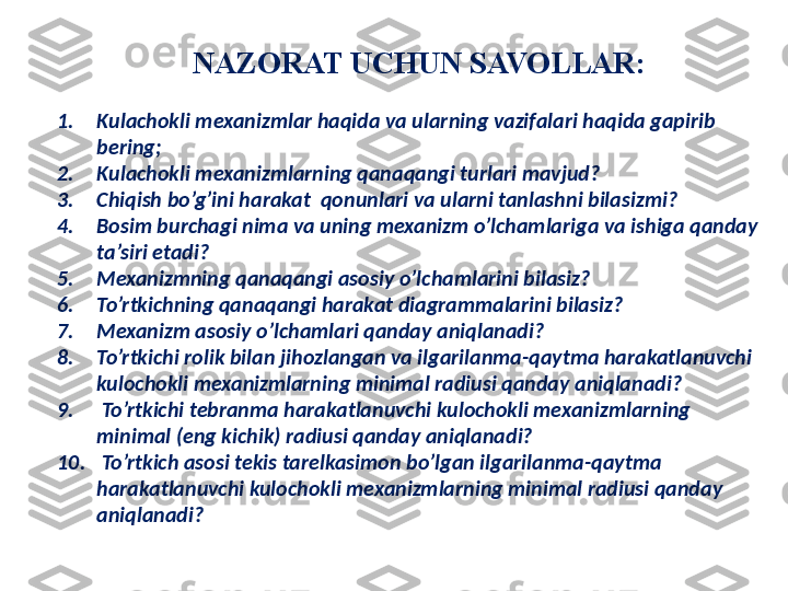 NAZORAT UCHUN SAVOLLAR :
1. Kulachokli mexanizmlar haqida va ularning vazifalari haqida gapirib 
bering ;  
2. Kulachokli mexanizmlarning qanaqangi turlari mavjud? 
3. Chiqish bo’g’ini harakat  qonunlari va ularni tanlashni bilasizmi? 
4. Bosim burchagi nima va uning mexanizm o’lchamlariga va ishiga qanday 
ta’siri etadi?
5. Mexanizmning qanaqangi asosiy o’lchamlarini bilasiz?
6. To’rtkichning qanaqangi harakat diagrammalarini bilasiz?
7. Mexanizm asosiy o’lchamlari qanday aniqlanadi?
8. To’rtkichi rolik bilan jihozlangan va ilgarilanma-qaytma harakatlanuvchi 
kulochokli mexanizmlarning minimal radiusi qanday aniqlanadi?
9.   To’rtkichi tebranma harakatlanuvchi kulochokli mexanizmlarning 
minimal (eng kichik) radiusi qanday aniqlanadi?
10.   To’rtkich asosi tekis tarelkasimon bo’lgan ilgarilanma-qaytma 
harakatlanuvchi kulochokli mexanizmlarning minimal radiusi qanday  
aniqlanadi? 