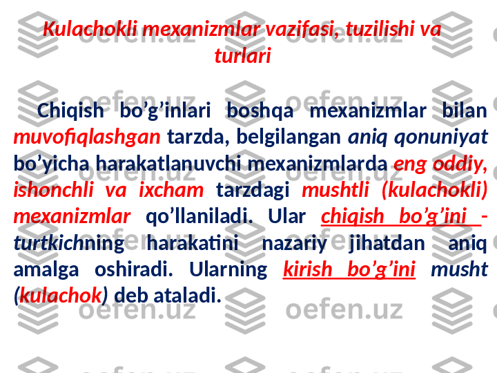 Chiqish  bo’g’inlari  boshqa  mexanizmlar  bilan 
muvofiqlashgan   tarzda,  belgilangan  aniq  qonuniyat 
bo’yicha harakatlanuvchi mexanizmlar da   eng oddiy, 
ishonchli  va  ixcham  tarzdagi  mushtli  (kulachokli) 
mexanizmlar  qo’llaniladi.  Ular  chiqish  bo’g’ini  - 
turtkich ning  harakatini  nazariy  jihatdan  aniq 
amalga  oshiradi.  Ularning  kirish  bo’g’ini   musht 
( kulachok )  deb ataladi. Kulachokli mexanizmlar vazifasi, tuzilishi va 
turlari 