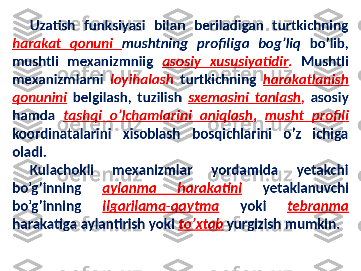 Uzatish  funksiyasi  bilan  beriladigan  turtkichning 
harakat  qonuni  mushtning  profiliga  bog’liq  bo’lib, 
mushtli  mexanizmniig  asosiy  xususiyatidir .  Mushtli 
mexanizmlarni  loyihalash   turtkichning  harakatlanish 
qonunini   belgilash,  tuzilish  sxemasini  tanlash ,  asosiy 
hamda  tashqi  o’lchamlarini  aniqlash ,  musht  profili 
koordinatalarini  xisoblash  bosqichlarini  o’z  ichiga 
oladi. 
Kulachokli  mexanizmlar  yordamida  yetakchi 
bo’g’inning  aylanma  harakatini   yetaklanuvchi 
bo’g’inning  ilgarilama-qaytma   yoki  tebranma  
harakatiga aylantirish yoki  to’xtab  yurgizish mumkin. 