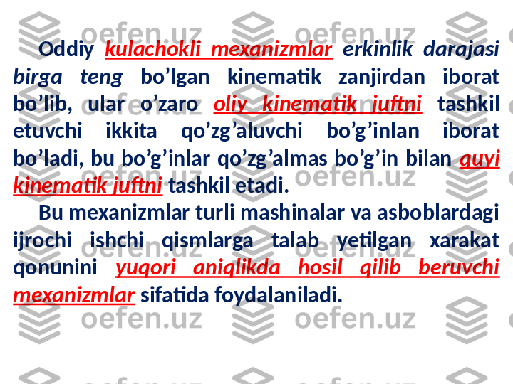 Oddiy  kulachokli  mexanizmlar   erkinlik  darajasi 
birga  teng  bo’lgan  kinematik  zanjirdan  iborat 
bo’lib,  ular  o’zaro  o l iy  kinematik  juftni   tashkil 
etuvchi  ikkita  qo’zg’aluvchi  bo’g’inlan  iborat 
bo’ladi,  bu  bo’g’inlar  qo’zg’almas  bo’g’in  bilan  quyi 
kinematik juftni   tashkil etadi. 
Bu  mexanizmlar turli mashinalar va asboblardagi 
ijrochi  ishchi  qismlarga  talab  yetilgan  xarakat 
qonunini  yuqori  aniqlikda  hosil  qilib  beruvchi 
mexanizm l ar   sifatida foydalaniladi.  