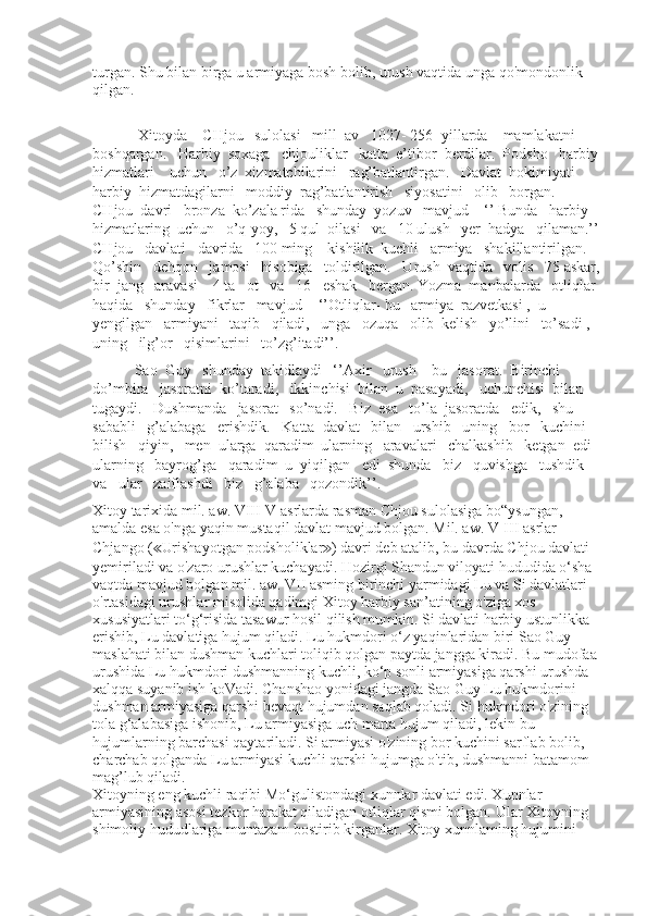 turgan. Shu bilan birga u armiyaga bosh bolib, urush vaqtida unga qo'mondonlik 
qilgan.
            Xitoyda    CHjou   sulolasi   mill  av   1027- 256- yillarda    mamlakatni   
boshqargan.   Harbiy  soxaga   chjouliklar   katta  e’tibor  berdilar.  Podsho   harbiy
hizmatlari    uchun   o’z  xizmatchilarini   rag’batlantirgan.   Davlat  hokimiyati   
harbiy  hizmatdagilarni   moddiy  rag’batlantirish   siyosatini   olib   borgan.  
CHjou  davri   bronza  ko’zala rida   shunday  yozuv   mavjud – ‘’ Bunda   harbiy   
hizmatlaring  uchun   o’q-yoy,   5 qul  oilasi   va   10 ulush   yer  hadya   qilaman.’’
CHjou   davlati   davrida   100 ming    kishilik  kuchli   armiya   shakillantirilgan.   
Qo’shin   dehqon   jamosi   hisobiga   toldirilgan.   Urush  vaqtida   volis   75 askar,
bir  jang   aravasi    4 ta   ot   va   16   eshak   bergan. Yozma  manbalarda   otliqlar 
haqida   shunday   fikrlar   mavjud-   ‘’Otliqlar- bu   armiya  razvetkasi ,  u  
yengilgan   armiyani   taqib   qiladi,   unga   ozuqa   olib  kelish   yo’lini   to’sadi ,  
uning   ilg’or   qisimlarini   to’zg’itadi’’.
           Sao  Guy   shunday  takidlaydi   ‘’Axir   urush – bu   jasorat.  Birinchi  
do’mbira   jasoratni  ko’taradi,   ikkinchisi  bilan  u  pasayadi,   uchunchisi  bilan  
tugaydi.   Dushmanda   jasorat   so’nadi.   Biz  esa   to’la  jasoratda   edik,   shu   
sababli   g’alabaga   erishdik.   Katta  davlat   bilan   urshib   uning   bor   kuchini   
bilish   qiyin,   men  ularga  qaradim  ularning   aravalari   chalkashib   ketgan  edi  
ularning   bayrog’ga   qaradim  u  yiqilgan   edi  shunda   biz   quvishga   tushdik   
va   ular   zaiflashdi   biz   g’alaba   qozondik’’.
Xitoy tarixida mil. aw. VIII-V asrlarda rasman Chjou sulolasiga bo“ysungan, 
amalda esa o'nga yaqin mustaqil davlat mavjud bolgan. Mil. aw. V-III asrlar 
Chjango ( ≪ Urishayotgan podsholiklar ≫ ) davri deb atalib, bu davrda Chjou davlati 
yemiriladi va o'zaro urushlar kuchayadi. Hozirgi Shandun viloyati hududida o‘sha 
vaqtda mavjud bolgan mil. aw. VII asming birinchi yarmidagi Lu va Si davlatlari 
o'rtasidagi urushlar misolida qadimgi Xitoy harbiy san’atining o'ziga xos 
xususiyatlari to‘g‘risida tasawur hosil qilish mumkin. Si davlati harbiy ustunlikka 
erishib, Lu davlatiga hujum qiladi. Lu hukmdori o‘z yaqinlaridan biri Sao Guy 
maslahati bilan dushman kuchlari toliqib qolgan paytda jangga kiradi. Bu mudofaa 
urushida Lu hukmdori dushmanning kuchli, ko‘p sonli armiyasiga qarshi urushda 
xalqqa suyanib ish koVadi. Chanshao yonidagi jangda Sao Guy Lu hukmdorini 
dushman armiyasiga qarshi bevaqt hujumdan saqlab qoladi. Si hukmdori o'zining 
tola g‘alabasiga ishonib, Lu armiyasiga uch marta hujum qiladi, lekin bu 
hujumlarning barchasi qaytariladi. Si armiyasi o'zining bor kuchini sarflab bolib, 
charchab qolganda Lu armiyasi kuchli qarshi hujumga o'tib, dushmanni batamom 
mag’lub qiladi.
Xitoyning eng kuchli raqibi Mo‘gulistondagi xunnlar davlati edi. Xunnlar 
armiyasining asosi tezkor harakat qiladigan otliqlar qismi bolgan. Ular Xitoyning 
shimoliy hududlariga muntazam bostirib kirganlar. Xitoy xunnlaming hujumini  