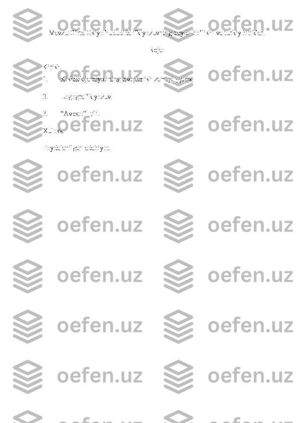 Mavzu:O’rta Osiyo hududida ilk yozuvning paydo bo’lishi va turkiy bitiklar.
Reja:
Kirish.
1.  Kishilik jamiyatining   rivojlanish zamini - tarix .
2.  Logografik yozuv .
3.  “Avesto”    tili.
Xulosa.
Foydalanilgan adabiyot. 