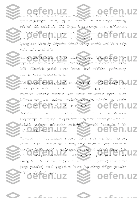 aholisidan    farq    qilgan boshi    dumaloq, yuzi    juda    keng    va cho’ziq    bo’lmagan    
qabilalar   yashagan.   Janubiy     qiyofali     odamlar   O’rta   Yer   dengizi     irqining  
vakillari     deb   ataladi.Ular   Old     Osiyo,   Mesopotamiya,   Eron,   Afg’oniston,
Markaziy     Osiyo-ning     janubi,   Hindiston     kabi     katta   geografik     hududga  
yoyilganlar.   Shimoliy     qiyofali     odamlar     Janubiy     Sibir     hududidan     to  
Qozog’iston, Markaziy     Osiyoning     shimoli-sharqiy     qismida, Ural, Volga bo’yi
yerlarigacha    tarqalganlar.
Bronza     davrida     Markaziy   Osiyo   hududida   qadimgi     janubiy     va     shimoliy  
qiyofadagi    odamlar    vakillarining    qo’shilishi    jarayoni    boshlanadi. Shu    davrga
kelib     o’lkamizda     yashab     o’tgan     bronza     davri     qabilalari     yurtimizning  
qadimgi    xalqlariga    asos solganlar
O’zbekistonda   joylashgan   shu   xalqlarning     vakillari   –   so’g’dlar,   baqtriy-liklar,
xorazmiylar va     saklar haqida ayrim ma’lumotlar qadimgi yozma     manba-larda  
saqlangan.   Dastlabki     manbalar     kam     hamda     ma’lumotlar     aytarli     to’liq  
bo’lmasa     ham          ular          qadimgi          madaniy    ,   iqtisodiy,   ijtimoiy     va   siyosiy  
jarayonlarni    o’rganishda    katta    ahamiyatga    egadir.
Dastlabki     Yunon   va     Rim     tarixchilarining     Eron,   Hindiston     va     Markaziy  
Osiyo viloyatlari    haqidagi    tarixiy asarlarida bergan ma`lumotlariga tayanib, bu    
hududda     yashagan     xalqlarning     madaniyati,   turmushi     haqida   ba`zi     bir  
ma`lumotlarga    ega    bo`ldik.
Ta`kidlash     o`rinliki,   dastlabki     yozuvlar     tashqi     shaklining     takomillashuvi,
alifbo   tuzilishi     qonunlari   va   tillarning   ichki     mazmuni     ko’p     tomondan  
noma’lum   bo’lib,   yaxshi   o’rganilmagan.   Bu   jarayonni   aniqlash     uchun     juda
ko’p     manbalarga   asoslanish     lozim.   Afsuski,   Markaziy     Osiyoda     miloddan  
avvalgi   VII   –   VI   asrlarga     oid   (yoki     bu   sanadan   ham   qadimgi)   tanga     pullar
(tanga   yozuvlari),   sopol,   yog’och   va   boshqa   buyumlarga   bitilgan     yozuvlar  
yoki    hujjatlar    topilmagan. 