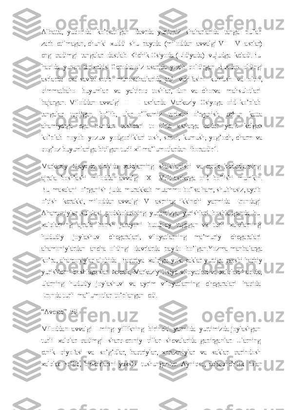 Albatta,   yuqorida     ko’rsatilgan     davrda   yurtimiz     shaharlarida     tanga     pullar  
zarb    etilmagan, chunki    xuddi    shu    paytda    (miloddan    avvalgi VII – VI asrlar)
eng     qadimgi     tangalar     dastlab     Kichik Osiyoda (Lidiyada)     vujudga     keladi.Bu  
haqida    yunon    tarixchisi Gerodot o`z    asarida    yozib    qoldirgan. Bundan    oldingi
asrlarda     esa   savdo-sotiq     munosabatlarida   pul     vazifasini     kumush     va     oltin,
qimmatbaho     buyumlar     va     yaltiroq   toshlar,   don   va   chorva     mahsulotlari  
bajargan. Miloddan     avvalgi   III  –  II  asrlarda     Markaziy     Osiyoga     oid     ko’plab  
tangalar     topilgan     bo’lib,   ular   o’lkamiz     tarixini   o’rganish     uchun     katta
ahamiyatga     ega.   Bundan     tashqari     to   o’rta     asrlarga   qadar     yetib     kelgan
ko’plab     noyob     yozuv     yodgorliklari   tosh,   sopol,   kumush,   yog’och,   charm   va
qog’oz buyumlariga bitilgan turli xil ma’lumotlardan    iboratdir1.
Markaziy     Osiyoda   alohida     xalqlarning     shakllanishi     va   etnik     hududlarning  
ajrala     boshlashi     miloddan   avvalgi     IX   –   VIII   asrlarga     oid     bo’lishi     mumkin.
Bu    masalani    o’rganish    juda    murakkab    muammo bo’lsa ham, shubhasiz, aytib    
o’tish     kerakki,   miloddan   avvalgi     VI   asrning   ikkinchi     yarmida     Erondagi  
Ahamoniylar    sulolasi    podsholarining    yurtimizga    yurishlari    boshlanganda    bu    
xalqlarning     ajrala     borish     jarayoni     butunlay     tugagan   va     turli     xalqlarning  
hududiy     joylashuv     chegaralari,   viloyatlarning   ma’muriy     chegaralari  
ahamoniylardan     ancha     oldingi     davrlarda     paydo     bo’lgan.Yozma   manbalarga
ko’ra,  ahamoniylar   alohida     Baqtriya     xalqiga  yoki  saklar  yurtiga qarshi   harbiy
yurishlarni boshlaganlar.Demak, Markaziy Osiyo viloyatlari va xalqlari haqida,
ularning   hududiy   joylashuvi   va   ayrim   viloyatlarning     chegaralari     haqida  
Eronda turli    ma’lumotlar    to’plangan    edi.
“Avesto”    tili.
Miloddan     avvalgi     I ming     yillikning     birinchi     yarmida     yurtimizda joylashgan  
turli     xalqlar   qadimgi     sharq-eroniy     tillar     shevalarida   gapirganlar.   Ularning  
etnik     qiyofasi     va     so’g’dlar,   baqtriylar,   xorazmiylar     va     saklar     qarindosh  
xalqlar   bo’lib,   bir-birlarini   yaxshi     tushunganlar.   Ayniqsa,   dehqonchilik     bilan 