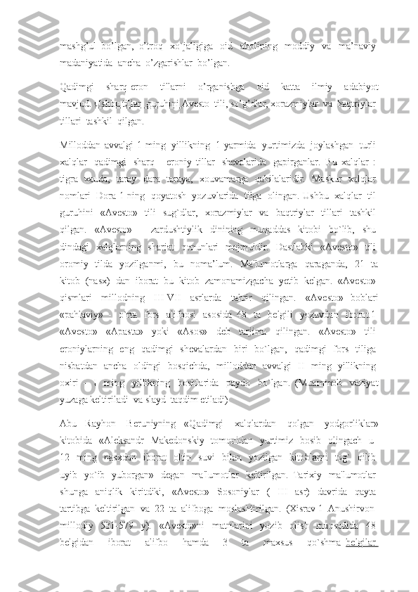 mashg’ul   bo’lgan,   o’troq     xo`jaligiga     oid     aholining     moddiy     va     ma’naviy  
madaniyatida    ancha    o’zgarishlar    bo’lgan.
Qadimgi     sharq-eron     tillarni     o’rganishga     oid     katta     ilmiy     adabiyot
mavjud.   Ushbu tillar         guruhini        Avesto    tili, so’g’dlar, xorazmiylar    va    baqtriylar    
tillari    tashkil    qilgan.
Milloddan   avvalgi   1   ming     yillikning     1-yarmida     yurtimizda     joylashgan     turli  
xalqlar     qadimgi     sharq   -   eroniy   tillar     shevalarida     gapirganlar.     Bu   xalqlar   :  
tigra     xauda,     taray     dara     taraya,     xouvamarga     qabilalaridir.     Maskur     xalqlar  
nomlari     Dora 1 ning     qoyatosh     yozuvlarida     tilga     olingan. Ushbu     xalqlar     til  
guruhini     «Avesto»     tili     sug`dlar,     xorazmiylar     va     baqtriylar     tillari     tashkil  
qilgan.     «Avesto»     -     zardushtiylik     dinining     muqaddas     kitobi     bo`lib,     shu  
dindagi     xalqlarning     shariat     qonunlari     majmuidir.     Dastlabki     «Avesto»     tili  
oromiy     tilda     yozilganmi,     bu     noma’lum.     Ma'lumotlarga     qaraganda,     21     ta
kitob     (nasx)     dan     iborat     bu     kitob     zamonamizgacha     yetib     kelgan.     «Avesto»  
qismlari     millodning     III-VII     asrlarda     tahrir     qilingan.     «Avesto»   boblari
«pahlaviy»   -     o`rta     fors     alifbosi     asosida     48     ta     belgili     yozuvdan     iborat.1  
«Avesto»     «Apasta»     yoki     «Asos»     deb     tarjima     qilingan.     «Avesto»     tili  
eroniylarning     eng     qadimgi     shevalardan     biri     bo`lgan,     qadimgi     fors     tiliga  
nisbatdan     ancha     oldingi     bosqichda,     milloddan     avvalgi     II     ming     yillikning  
oxiri   –   I     ming     yillikning     boshlarida     paydo     bo`lgan.   (Muammoli     vaziyat
yuzaga keltiriladi    va   slayd    taqdim etiladi)
Abu   Rayhon     Beruniyning   «Qadimgi     xalqlardan     qolgan     yodgorliklar»
kitobida     «Aleksandr     Makedonskiy     tomonidan     yurtimiz     bosib     olingach     u    
12     ming     nasxdan     iborat     oltin     suvi     bilan     yozilgan     kitoblarni     tog`     qilib  
uyib     yo`ib     yuborgan»     degan     ma'lumotlar     keltirilgan.   Tarixiy     ma'lumotlar  
shunga     aniqlik     kiritdiki,     «Avesto»     Sosoniylar     (     III     asr)     davrida     qayta  
tartibga    keltirilgan    va     22    ta    alifboga    moslashtirilgan.    (Xisrav 1    Anushirvon    
millodiy     531-579     y).     «Avesto»ni     matnlarini     yozib     olish     maqsadida     48  
belgidan     iborat     alifbo     hamda     3     ta     maxsus     qo`shma     belgilar        