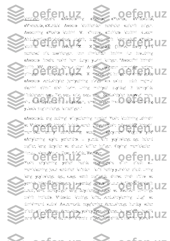 kiritilgan .Bizgacha   «Avesto»ning   «Yasht»,   «Yasna»,   «Vidavdod»,
«Visparad»,-«Xurdaki     Avesto»     kitoblaridan     parchalar     saqlanib     qolgan.  
Avestoning     «Yasht»   kitobini     M.   Is’hoqov,     «Gohlar»     kitobini     Rustam  
Abdukomilov     o`zbekchaga     o`girib,     tadqiqot     qilib     kelmoqda.         «Yasht»  
kitobida     milloddan     avvalgi     XIII-   X   asrlardagi     (bronza     davri)     yirik  
patriarxal     oila     tasvirlangan.     Eron     olimlaridan     Ibrohim     Pur     Dovudning  
«Avesto»     forscha     nashri     ham     dunyo     yuzini     ko`rgan.   “Avesto”ni     birinchi  
bo`lib     XVIII     asrda     fransuz   olimi     Anketil     Dyuperon     tomonidan     tarjima  
qilingan.    Uni    qo`lidagi    qo`lyozma        XIII    asrga    oid    bo`lgan.    Birinchi    galda  
«Avesto»     zardushtiylar     jamiyatining     o`ziga     xos     axloq   –   odob     majmui  
ekanini     e'tirof     etish     lozim.   Uning     mohiyati     quyidagi     3     tamoyilda  
ifodalangan:  ezgu  fikr,  ezgu     so`z,     ezgu     amal.  Zardushtiylar     tasavvuri     mana  
shu   3     tamoyilga   to`liq     bo`ysingan,     amal     qilgan     inson   –   barkamollikning  
yuksak    pog`onolariga    ko`tarilgan.1
«Avesto»da     eng     qadimgi     viloyatlarning     nomlari     Yasht     kitobining  uchinchi  
va    Videvdatning    birinchi    bobida    sanab    o’tilgan. Yasht    ro’yxatidagi    birinchi    
mamlakat     eroniy     qabilalarning     vatani   –   «Aryonam     Vayjon»   yoki  
«Ariylarning     sayha     yerlaridir».   U     yurtda   ko’p     yaylovlarga   ega     baland  
tog’lar,   keng     daryolar     va     chuqur     ko’llar     bo’lgan.   Keyingi     mamlakatlar   –
Porutu, Iskata, Mouru, Gava, So’g’da, Xvarizam.
Yasht     ariylarning     yerlari     haqida     quyidagicha     e’lon     qiladi:   «U  
mamlakatning    jasur    sardorlari    ko’pdan – ko’p    harbiy yurishlar    qiladi. Uning  
keng     yaylovlarga     ega,   suvga     serob     tog’larida     chorva     tinch     o’tlov     va  
yemish     bilan     ta’minlangan,   bu     yerdagi     sersuv     chuqur     ko’llar     to’lqinlanib  
turadi, kema     qatnaydigan     keng     daryolarning     oqimi     va     Xvarizam     tomoniga  
toshib     intiladi».   Videvdat     kitobiga   ko’ra,   zardushtiylarning     ulug’     va  
donishmand     xudosi     Axuramazda     payg’ambar     Zaratushtraga     bunday     xabar  
qiladi:   «O,     Spitama     Zaratushtra,   yashaydigan     joylarga,   bu   yerlarda     baxtlik  
qancha     kam     bo’lsa-da, tinchlik     tortiq     qildim. Birinchidan, odamlar     yashashi   