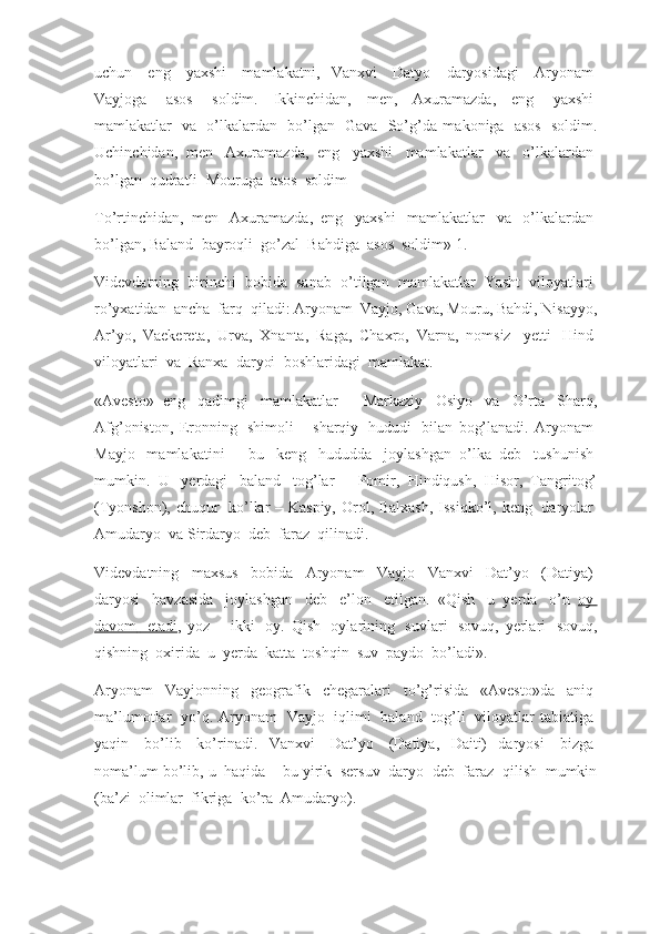 uchun     eng     yaxshi     mamlakatni,   Vanxvi     Datyo     daryosidagi     Aryonam  
Vayjoga     asos     soldim.   Ikkinchidan,   men,   Axuramazda,   eng     yaxshi  
mamlakatlar     va     o’lkalardan     bo’lgan     Gava     So’g’da   makoniga     asos     soldim.
Uchinchidan,   men     Axuramazda,   eng     yaxshi     mamlakatlar     va     o’lkalardan  
bo’lgan    qudratli    Mouruga    asos    soldim
To’rtinchidan,   men     Axuramazda,   eng     yaxshi     mamlakatlar     va     o’lkalardan  
bo’lgan, Baland    bayroqli    go’zal    Bahdiga    asos    soldim»   1.
Videvdatning     birinchi     bobida     sanab     o’tilgan     mamlakatlar     Yasht     viloyatlari  
ro’yxatidan    ancha    farq    qiladi: Aryonam    Vayjo, Gava, Mouru, Bahdi, Nisayyo,
Ar’yo,   Vaekereta,   Urva,   Xnanta,   Raga,   Chaxro,   Varna,   nomsiz     yetti     Hind  
viloyatlari    va    Ranxa    daryoi    boshlaridagi    mamlakat.
«Avesto»   eng     qadimgi     mamlakatlar   –   Markaziy     Osiyo     va     O’rta     Sharq,
Afg’oniston,   Eronning     shimoli   –   sharqiy     hududi     bilan   bog’lanadi.   Aryonam  
Mayjo     mamlakatini   –   bu     keng     hududda     joylashgan   o’lka   deb     tushunish  
mumkin.   U     yerdagi     baland     tog’lar   –   Pomir,   Hindiqush,   Hisor,   Tangritog’
(Tyonshon), chuqur     ko’llar  – Kaspiy,  Orol, Balxash, Issiqko’l, keng     daryolar  
Amudaryo    va Sirdaryo    deb    faraz    qilinadi.
Videvdatning     maxsus     bobida     Aryonam     Vayjo     Vanxvi     Dat’yo     (Datiya)  
daryosi     havzasida     joylashgan     deb     e’lon     etilgan.   «Qish     u   yerda     o’n     oy       
davom          etadi    ,   yoz   –   ikki     oy.   Qish     oylarining     suvlari     sovuq,   yerlari     sovuq,
qishning    oxirida    u    yerda    katta    toshqin    suv    paydo    bo’ladi».
Aryonam     Vayjonning     geografik     chegaralari     to’g’risida     «Avesto»da     aniq  
ma’lumotlar     yo’q.  Aryonam     Vayjo     iqlimi     baland     tog’li     viloyatlar   tabiatiga  
yaqin     bo’lib     ko’rinadi.   Vanxvi     Dat’yo     (Datiya,   Daiti)   daryosi     bizga  
noma’lum bo’lib, u    haqida – bu yirik    sersuv    daryo    deb    faraz    qilish    mumkin
(ba’zi    olimlar    fikriga    ko’ra    Amudaryo). 