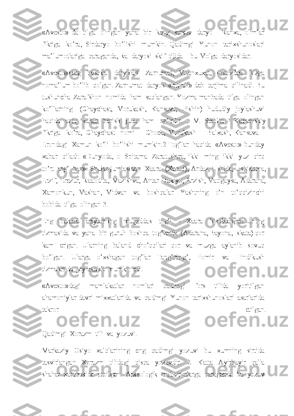 «Avesto»   da     tilga     olingan     yana     bir     keng     sersuv     daryo   –   Ranxa,   olimlar  
fikriga     ko’ra,   Sirdaryo     bo’lishi     mumkin.   Qadimgi     Yunon     tarixshunoslari  
ma’lumotlariga    qaraganda, Ra    daryosi    skif    tilida – bu    Volga    daryosidar.
«Avesto»ning     boshqa     daryolari     Zarnumat,   Vitanxuxat,   Franzdan     bizga  
noma’lum bo’lib    qolgan. Zarnumat    daryosi «oltinli» deb    tarjima    qilinadi. Bu  
tushuncha    Zarafshon    nomida    ham    saqlangan. Yozma manbada    tilga    olingan  
ko’llarning     (Chaychast,   Vorukash,   Kansava,   Pishin)   hududiy   joylashuvi  
haqida     aniq     xabar     berish     juda     ham     og’irdir.   I.   M.   Steblin   –   Kamenskiy
fikriga     ko’ra,   Chaychast     nomi   –   Choch,   Vorukash   –   Balxash,   Kansava   –
Erondagi     Xamun     ko’li     bo’lishi     mumkin.2   Tog’lar     haqida     «Avesto» bunday  
xabar     qiladi:   «Dunyoda,   o     Spitama     Zaratushtra,   ikki     ming     ikki     yuz     qirq  
to’rt     tog’     bor». Shular jumlasidan     Xaara     (Xarati), Ardaz, Ushida, Ushidarna,
Erzif,   Erezur,   Raaodita,   Mazishva,   Antar   Daxiyo,   Erzish,   Vatigaysa,   Adarana,
Xamonkun,   Vashan,   Vidvan     va     boshqalar     Yashtning     o’n     to’qqizinchi  
bobida    tilga    olingan   3.
Eng     baland     ariylarning     muqaddas     tog’i   –   Xaara     hisoblangan.   Uning  
tizmasida    va    yana    bir    guruh    boshqa    tog’larda    (Adarana, Bayona, Iskata) qor    
kam     erigan.   Ularning     baland     cho’qqilari   qor     va     muzga     aylanib     sovuq  
bo’lgan.   Ularga   o’xshagan   tog’lar   Tang’ritog’,   Pomir     va   Hindikush  
tizmalarida    joylashish    mumkin edi.
«Avesto»dagi     mamlakatlar     nomlari     qadimgi     fors     tilida     yoritilgan  
ahamoniylar   davri    mixxatlarida    va    qadimgi    Yunon    tarixshunoslari    asarlarida    
takror     etilgan.
Qadimgi    Xorazm    tili    va    yozuvi.
Markaziy     Osiyo     xalqlarining     eng     qadimgi     yozuvi     bu     xumning     sirtida  
tasvirlangan     Xorazm     tilidagi     qisqa     yozuvdir.     U     Katta     Ayirbuyir     qal'a  
shahar    xarobasida    topilgan.    Arxeologik    ma'lumotlarga    qaraganda    bu    yozuv   