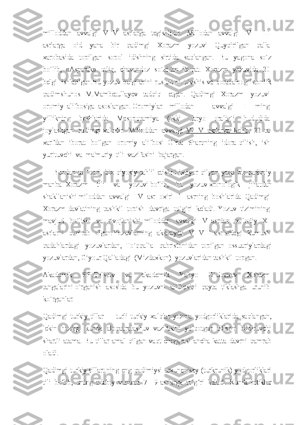 milloddan     avvalgi     V-IV     asrlarga     tegishlidir.     Millodan     avvalgi     IV   –   III  
asrlarga     oid     yana     bir     qadimgi     Xorazm     yozuvi     Quyqirilgan     qal'a  
xarobasida     topilgan     sopol     idishning     sirtida     saqlangan.     Bu     yagona     so`z
bo`lib,     «Asparak»     otliq,     chavandoz     so`zidan     iborat.     Xorazm     yozuvida     20  
belgi     ishlatilgan.Bu   yozuv   belgilarini   rus   olimi   Livshis   va   qoraqalpog`istonlik
qadimshunos   M.Mambetullayev   tadqiq     etgan.   Qadimgi   Xorazm     yozuvi  
oromiy    alifbosiga    asoslangan.  Oromiylar – millodan     avvalgi     I   ming  
yillikning     boshlarida     Mesopotamiya     (ikki     daryo     oralig`i     hududida  
joylashgan     qadimgi xalqdir.     Milloddan     avvalgi     VI-IV          asrlarga          kelib    ,     22     ta  
xarfdan     iborat     bo`lgan     oromiy     alifbosi     O`rta     Sharqning     idora   qilish,     ish  
yurituvchi    va    ma'muriy    tili    vazifasini    bajargan.
            Bundan   tao‘qari,   biz   qiyosiy   tahlil   etishni   ixtiyor   qilgan   yana   bir   qadimiy
manba     Xorazm     tili     va     yozuvi   bo‘lib,   bu   yozuv   xronologik     jihatdan
shakllanishi miloddan    avvalgi      IV    asr    oxiri–III    asrning    boshlarida    Qadimgi  
Xorazm  davlatining     tashkil     topish     davriga     to`g`ri     keladi. Yozuv     tizimining  
mavjud     bo`lishi     va     rivojlanishi   miloddan     avvalgi   IV   asrdan     milodiy     XI  
asrlarni     qamrab     olgan.Yozuvlarning     aksariyati     VI-VIII   asrlardagi     kumush  
qadahlardagi     yozuvlardan,   To`qqal`a     qabristonidan   topilgan   ossuariylardagi
yozuvlardan, Giyour Qal`adagi    (Mizdaxkon)    yozuvlaridan tashkil    topgan.
Akademik     S.P.Tolstov     va     akademik     Yahyo     G`ulomov     Xorazm  
tangalarini   o`rganish     asosida     bu     yozuvni     alifbosini     qayta     tiklashga     urunib  
ko`rganlar.
Qadimgi   turkiy   tillar   —   turli   turkiy   xalqlar   yozma   yodgorliklarida   saqlangan,
lekin   hozirgi   kunda   aloqaaralashuv   vazifasini   yo qotgan   tillarni   bildiruvchiʻ
shartli   atama.   Bu   tillar   amal   qilgan   vaqt   chegarasi   ancha   katta   davrni   qamrab
oladi.
Qadimgi turkiy tillart.ning eng qadimiysi urxunenisey (turkrunik)  yodgorliklari
tili   bo lib,   uning   adabiy   varianti   7—9-asrlarga   to g ri   keladi.   Runik   bitiklar	
ʻ ʻ ʻ 