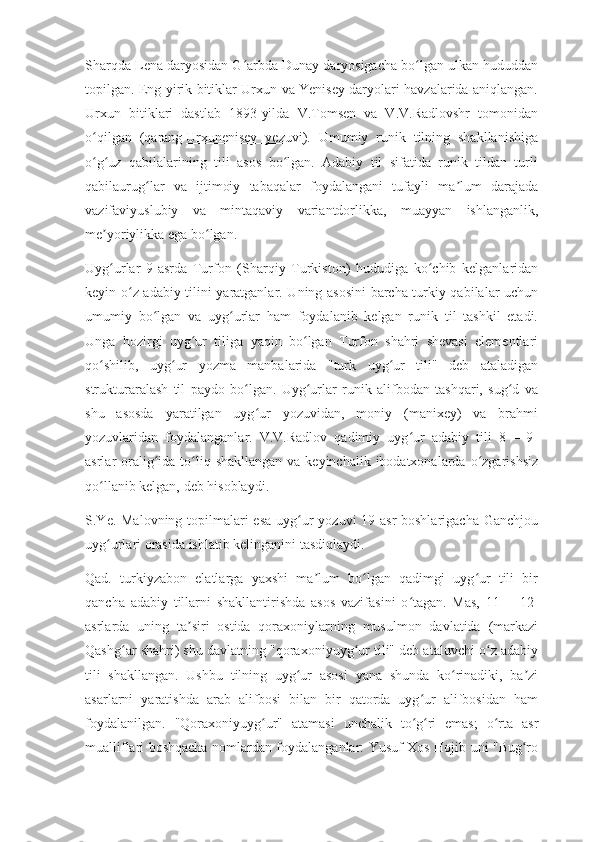 Sharqda Lena daryosidan G arbda Dunay daryosigacha bo lgan ulkan hududdanʻ ʻ
topilgan. Eng yirik bitiklar Urxun va Yenisey daryolari havzalarida aniqlangan.
Urxun   bitiklari   dastlab   1893-yilda   V.Tomsen   va   V.V.Radlovshr   tomonidan
o qilgan   (qarang	
ʻ   Urxunenisey   yezuvi ).   Umumiy   runik   tilning   shakllanishiga
o g uz   qabilalarining   tili   asos   bo lgan.   Adabiy   til   sifatida   runik   tildan   turli
ʻ ʻ ʻ
qabilaurug lar   va   ijtimoiy   tabaqalar   foydalangani   tufayli   ma lum   darajada	
ʻ ʼ
vazifaviyuslubiy   va   mintaqaviy   variantdorlikka,   muayyan   ishlanganlik,
me yoriylikka ega bo lgan.	
ʼ ʻ
Uyg urlar   9-asrda   Turfon   (Sharqiy   Turkiston)   hududiga   ko chib   kelganlaridan
ʻ ʻ
keyin o z adabiy tilini yaratganlar. Uning asosini  barcha turkiy qabilalar uchun	
ʻ
umumiy   bo lgan   va   uyg urlar   ham   foydalanib   kelgan   runik   til   tashkil   etadi.	
ʻ ʻ
Unga   hozirgi   uyg ur   tiliga   yaqin   bo lgan   Turfon   shahri   shevasi   elementlari	
ʻ ʻ
qo shilib,   uyg ur   yozma   manbalarida   "turk   uyg ur   tili"   deb   ataladigan	
ʻ ʻ ʻ
strukturaralash   til   paydo   bo lgan.   Uyg urlar   runik   alifbodan   tashqari,   sug d   va	
ʻ ʻ ʻ
shu   asosda   yaratilgan   uyg ur   yozuvidan,   moniy   (manixey)   va   brahmi	
ʻ
yozuvlaridan   foydalanganlar.   V.V.Radlov   qadimiy   uyg ur   adabiy   tili   8—   9-	
ʻ
asrlar  oralig ida to liq shakllangan  va keyinchalik  ibodatxonalarda  o zgarishsiz	
ʻ ʻ ʻ
qo llanib kelgan, deb hisoblaydi.	
ʻ
S.Ye. Malovning topilmalari esa  uyg ur yozuvi  19-asr  boshlarigacha Ganchjou	
ʻ
uyg urlari orasida ishlatib kelinganini tasdiqlaydi.	
ʻ
Qad.   turkiyzabon   elatlarga   yaxshi   ma lum   bo lgan   qadimgi   uyg ur   tili   bir	
ʼ ʻ ʻ
qancha   adabiy   tillarni   shakllantirishda   asos   vazifasini   o tagan.   Mas,   11   —12-	
ʻ
asrlarda   uning   ta siri   ostida   qoraxoniylarning   musulmon   davlatida   (markazi	
ʼ
Qashg ar shahri) shu davlatning "qoraxoniyuyg ur tili" deb ataluvchi o z adabiy	
ʻ ʻ ʻ
tili   shakllangan.   Ushbu   tilning   uyg ur   asosi   yana   shunda   ko rinadiki,   ba zi	
ʻ ʻ ʼ
asarlarni   yaratishda   arab   alifbosi   bilan   bir   qatorda   uyg ur   alifbosidan   ham	
ʻ
foydalanilgan.   "Qoraxoniyuyg ur"   atamasi   unchalik   to g ri   emas;   o rta   asr	
ʻ ʻ ʻ ʻ
mualliflari boshqacha nomlardan foydalanganlar: Yusuf Xos Hojib uni "Bug ro	
ʻ 