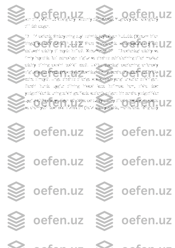 xon tili", Mahmud Koshg ariy "xoqoniy tili", Ahmad Yugnakiy esa "koshg ariyʻ ʻ
til" deb atagan.
13—14-asrlarda Sirdaryoning quyi oqimida joylashgan hududda (Xorazm bilan
birga)   va   Oltin   O rda   hududida   Sharq   manbalarida   xorazmiyturk   i   y   deb	
ʻ
ataluvchi   adabiy   til   paydo   bo ladi.   Xorazmning   11   —12-asrlardagi   adabiy   va	
ʻ
ilmiy   hayotida   faol   qatnashgan   o g uz   va   qipchoq   qabilalarining   tillari   mazkur	
ʻ ʻ
adabiy   tilning   asosini   tashkil   etadi.   Ushbu   davrdagi   asarlarning   an anaviy	
ʼ
o g uzuyg ur   qismi   qoraxoniylar   davridagi   tilning   barcha  unsurlarini   to liq  aks	
ʻ ʻ ʻ ʻ
ettira   olmaydi.   Unga   qipchoq   tillariga   xos   ko plab   yangi   unsurlar   qo shilgan.	
ʻ ʻ
Garchi   bunda   uyg ur   tilining   hissasi   katta   bo lmasa   ham,   o sha   davr	
ʻ ʻ ʻ
yodgorliklarida uning ta siri grafikada saqlanib qolgan: bir qancha yodgorliklar	
ʼ
uyg ur alifbosida yozilgan edi. O rta asr turkiy adabiy tillari tarixidagi eng katta	
ʻ ʻ
va ahamiyatli  davr eski  o zbek tili  (ba zi  adabiyotlarda, manbalarda "chig atoy	
ʻ ʼ ʻ 