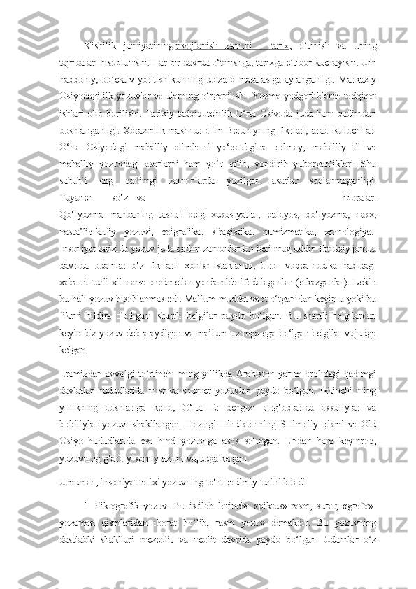 Kishilik   jamiyatining   rivojlanish   zamini   -   tarix ,   o‘tmish   va   uning
tajribalari hisoblanishi.  Har bir davrda o‘tmishga, tarixga e’tibor kuchayishi. Uni
haqqoniy, ob’ektiv yoritish kunning dolzarb masalasiga aylanganligi. Markaziy
Osiyodagi ilk yozuvlar va ularning o‘rganilishi. Yozma yodgorliklarda tadqiqot
ishlari   olib   borilishi.   Tarixiy   tadqiqotchilik   O‘rta   Osivoda   juda   ham   qadimdan
boshlanganligi. Xorazmlik mashhur  olim Beruniyning fikrlari, arab istilochilari
O‘rta   Osiyodagi   mahalliy   olimlarni   yo‘qotibgina   qolmay,   mahalliy   til   va
mahalliy   yozuvdagi   asarlarni   ham   yo‘q   qilib,   yondirib   yuborganliklari.   Shu
sababli   eng   qadimgi   zamonlarda   yozilgan   asarlar   saqlanmaganligi.
Tayanch  so‘z  va   iboralar:
Qo‘lyozma   manbaning   tashqi   belgi-xususiyatlar,   paloyos,   qo‘lyozma,   nasx,
nasta’liq.kufiy   yozuvi,   epigrafika,   sfragistika,   numizmatika,   xronologiya.  
Insoniyat tarixida yozuv juda qadim zamonlardan beri mavjuddir. Ibtidoiy jamoa
davrida   odamlar   o‘z   fikrlari.   xohish-istaklarini,   biror   voqea-hodisa   haqidagi
xabarni  turli   xil  narsa-predmetlar  yordamida ifodalaganlar   (etkazganlar). Lekin
bu hali yozuv hisoblanmas edi. Ma’lum muddat vaqt o‘tganidan keyin u yoki bu
fikrni   bildira   oladigan     shartli   belgilar   paydo   bo‘lgan.   Bu   shartli   belgilardan
keyin biz yozuv deb ataydigan va ma’lum tizimga ega bo‘lgan belgilar vujudga
kelgan.
Eramizdan   avvalgi   to‘rtinchi   ming   yillikda   Arabiston   yarim   orolidagi   qadimgi
davlatlar   hududlarida   misr   va   shumer   yozuvlari   paydo   bo‘lgan.   Ikkinchi   ming
yillikning   boshlariga   kelib,   O‘rta   Er   dengizi   qirg‘oqlarida   ossuriylar   va
bobiliylar   yozuvi   shakllangan.   Hozirgi   Hindistonning   SHimoliy   qismi   va   Old
Osiyo   hududlarida   esa   hind   yozuviga   asos   solingan.   Undan   ham   keyinroq,
yozuvning g‘arbiy-somiy tizimi vujudga kelgan.
Umuman, insoniyat tarixi yozuvning to‘rt qadimiy turini biladi:
                  1.   Piktografik   yozuv.   Bu   istiloh   lotincha   «piktus»-rasm,   surat;   «grafo»-
yozaman   qismlaridan   iborat   bo‘lib,   rasm   yozuv   demakdir.   Bu   yozuvning
dastlabki   shakllari   mezeolit   va   neolit   davrida   paydo   bo‘lgan.   Odamlar   o‘z 