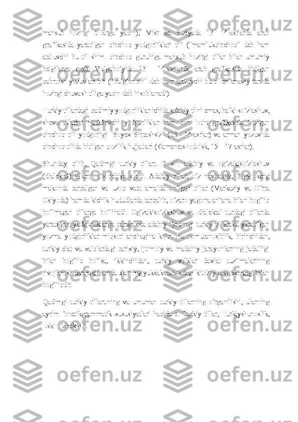 mansub   hozirgi   tillarga   yaqin);   Misr   va   Suriyada   13—14-asrlarda   arab
grafikasida   yaratilgan   qipchoq   yodgorliklari   tili   ("mamlukqipchoq"   deb   ham
ataluvchi   bu   til   shim.   qipchoq   guruhiga   mansub   hozirgi   tillar   bilan   umumiy
belgilarga   ega);   Volgabo yida   13—   14-asrlarda   arab   grafikasida   bitilganʻ
qabrtosh yozuvlari  tili  ("bulg or tili" deb ham  ataluvchi  bu til an anaviy tarzda	
ʻ ʼ
hozirgi chuvash tiliga yaqin deb hisoblanadi).
Turkiy tillardagi qadimiy yodgorliklar ichida adabiy tilni emas, balki so zlashuv,	
ʻ
sheva   tillarini   ifodalovchi   yodgorliklar   ham   bor:   lotin   grafikasida   bitilgan
qipchoq   tili   yodgorligi   "Soyex   Siptashsiz"   (13—14-asrlar)   va   arman   yozuvida
qipchoq tilida bitilgan qozilik hujjatlari (KamenetsPodolsk, 15—17-asrlar).
Shunday   qilib,   Qadimgi   turkiy   tillart.   2   xil:   adabiy   va   og zakiso zlashuv	
ʻ ʻ
(dialektal)   tillarni   o z   ichiga   oladi.   Adabiy   tillar,   o z   navbatida,   2   ga:   keng	
ʻ ʻ
makonda   tarqalgan   va   uzoq   vaqt   amalda   bo lgan   tillar   (Markaziy   va   O rta	
ʻ ʻ
Osiyoda) hamda kichik hududlarda tarqalib, o zaro yagona an ana bilan bog liq
ʻ ʼ ʻ
bo lmagan   tillarga   bo linadi.   Og zakiso zlashuv   va   dialektal   turdagi   tillarda	
ʻ ʻ ʻ ʻ
yaratilgan  yodgorliklarga  qaraganda  adabiy Qadimgi   turkiy  tillart.da  yaratilgan
yozma   yodgorliklar   miqsori   anchagina   ko p.   Bu   nomutanosiblik,   birinchidan,	
ʻ
turkiy   elat   va   xalqlardagi   tarixiy,   ijtimoiy   va   madaniy   jarayonlarning   jadalligi
bilan   bog liq   bo lsa,   ikkinchidan,   turkiy   xalklar   davlat   tuzilmalarining	
ʻ ʻ
rivojlanish darajasi hamda ularning yuksak darajadagi kitobiy savodxonligi bilan
bog liqdir.	
ʻ
Qadimgi   turkiy   tillart.ning   va   umuman   turkiy   tillarning   o rganilishi,   ularning	
ʻ
ayrim   fonetikgrammatik   xususiyatlari   haqida   q.   Turkiy   tillar,   Turkiyshunoslik,
Eski o zbek tili.	
ʻ 