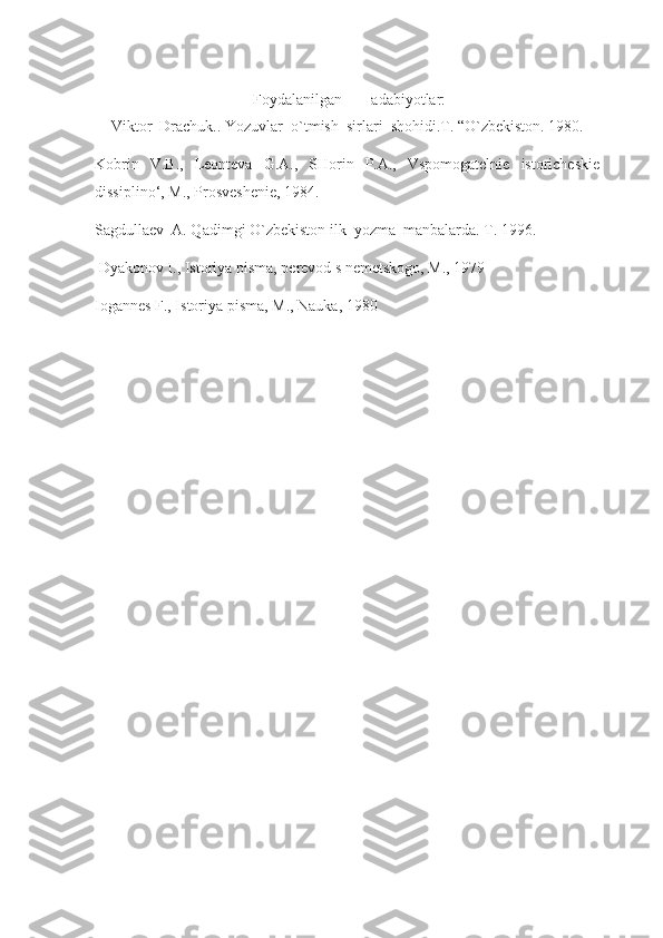   Foydalanilgan  adabiyotlar:
Viktor    Drachuk..   Yozuvlar    o`tmish    sirlari    shohidi.T. “O`zbekiston. 1980.
Kobrin   V.B.,   Leonteva   G.A.,   SHorin   P.A.,   Vspomogatelnie   istoricheskie
dissiplino‘, M., Prosveshenie, 1984.
Sagdullaev    A. Qadimgi O`zbekiston ilk    yozma    manbalarda. T. 1996.
  Dyakonov I., Istoriya pisma, perevod s nemetskogo, M., 1979
Iogannes F., Istoriya pisma, M., Nauka, 1980 