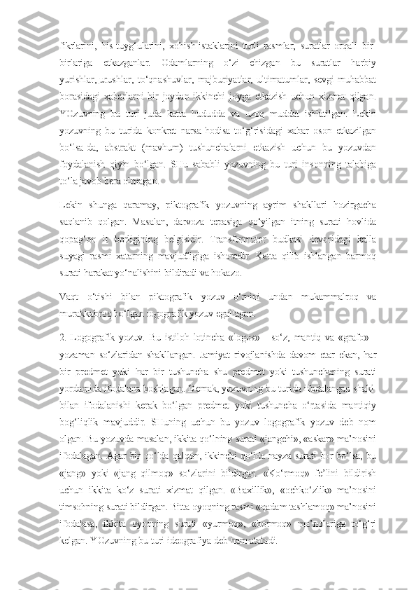 fikrlarini,   his-tuyg‘ularini,   xohish-istaklarini   turli   rasmlar,   suratlar   orqali   bir-
birlariga   etkazganlar.   Odamlarning   o‘zi   chizgan   bu   suratlar   harbiy
yurishlar,   urushlar ,   to‘qnashuvlar,   majburiyatlar,   ultimatumlar,   sevgi-muhabbat
borasidagi   xabarlarni   bir   joydan   ikkinchi   joyga   etkazish   uchun   xizmat   qilgan.
YOzuvning   bu   turi   juda   katta   hududda   va   uzoq   muddat   ishlatilgan.   Lekin
yozuvning   bu   turida   konkret   narsa-hodisa   to‘g‘risidagi   xabar   oson   etkazilgan
bo‘lsa-da,   abstrakt   (mavhum)   tushunchalarni   etkazish   uchun   bu   yozuvdan
foydalanish   qiyin   bo‘lgan.   SHu   sababli   yozuvning   bu   turi   insonning   talabiga
to‘la javob bera olmagan.
Lekin   shunga   qaramay,   piktografik   yozuvning   ayrim   shakllari   hozirgacha
saqlanib   qolgan.   Masalan,   darvoza   tepasiga   qo‘yilgan   itning   surati   hovlida
qopag‘on   it   borligining   belgisidir.   Transformator   budkasi   devoridagi   kalla
suyagi   rasmi   xatarning   mavjudligiga   ishoradir.   Katta   qilib   ishlangan   barmoq
surati harakat yo‘nalishini bildiradi va hokazo.
Vaqt   o‘tishi   bilan   piktografik   yozuv   o‘rnini   undan   mukammalroq   va
murakkabroq bo‘lgan logografik yozuv egallagan.
2.   Logografik   yozuv.   Bu   istiloh   lotincha   «logos»   -   so‘z,   mantiq   va   «grafo»   -
yozaman   so‘zlaridan   shakllangan.   Jamiyat   rivojlanishda   davom   etar   ekan,   har
bir   predmet   yoki   har   bir   tushuncha   shu   predmet   yoki   tushunchaning   surati
yordamida ifodalana boshlagan. Demak, yozuvning bu turida ifodalangan shakl  
bilan   ifodalanishi   kerak   bo‘lgan   predmet   yoki   tushuncha   o‘rtasida   mantiqiy
bog‘liqlik   mavjuddir.   SHuning   uchun   bu   yozuv   logografik   yozuv   deb   nom
olgan. Bu yozuvda masalan, ikkita qo‘lning surati «jangchi», «askar» ma’nosini
ifodalagan.  Agar  bir  qo‘lda qalqon, ikkinchi  qo‘lda nayza  surati  bor  bo‘lsa,  bu
«jang»   yoki   «jang   qilmoq»   so‘zlarini   bildirgan.   «Ko‘rmoq»   fe’lini   bildirish
uchun   ikkita   ko‘z   surati   xizmat   qilgan.   «Baxillik»,   «ochko‘zlik»   ma’nosini
timsohning surati bildirgan. Bitta oyoqning rasmi «qadam tashlamoq» ma’nosini
ifodalasa,   ikkita   oyoqning   surati   «yurmoq»,   «bormoq»   ma’nolariga   to‘g‘ri
kelgan. YOzuvning bu turi ideografiya deb ham ataladi. 