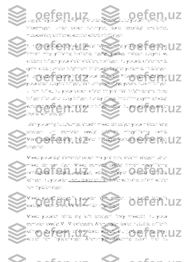 Logografik yozuvning kamchiligi shundan iboratki, bu tur yozuvni hamma ham
bilavermagan.   Undan   asosan   ruhoniylar,   davlat   tepasidagi   amaldorlar,
mutaxassislar, kotiblar va xattotlar xabardor bo‘lishgan.
3.   Bo‘g‘in   yozuvi.   Eramizdan   avvalgi   ikkinchi   ming   yillikning   o‘rtalarida   va
birinchi   ming   yillikning   boshlarida   ilgarigi   yozuvga   nisbatan   qulayroq   va
soddaroq bo‘lgan yozuv shakli shakllana boshlagan. Bu yozuvda so‘zlar hamda
ayrim   sodda   jumlalar   bo‘g‘inlarni   bildiruvchi   belgilar   yordamida   ifodalangan.
SHuning uchun bu yozuv bo‘g‘in yozuvi deb ataladi. YOzuvning bu turi ilgarigi
yozuvlardan qulayroq bo‘lgan, lekin uning ham o‘ziga yarasha nuqsoni bo‘lgan.
U   ham   bo‘lsa,   bu   yozuv   asosan   so‘zlar   bir   yoki   ikki   bo‘g‘indangina   iborat
bo‘lgan tillar uchun qulay bo‘lgan. Bunday tillarga hind tilining ayrim tarixdagi
variantlari kiradi. SHu kamchiligi bor bo‘lgani uchun     bu yozuv boshqa xalqlar
orasida kam tarqalgan.    
Lekin yozuvning bu turkumiga kiruvchi mixxat deb atalgan yozuv nisbatan keng
tarqalgan.   Uni   eramizdan   avvalgi   to‘rtinchi   mingyillikning   oxirida
Mesopotamiyada   (hozirgi   Iroq   davlati   hududi)da   yashagan   shumerlar   o‘ylab
topganlar.
Mixxat   yozuvidagi   elementlar   asosan   mix   yoki   pona   shaklini   eslatgani   uchun
mixxat   deb   nom   olgan.   Mixxat   eramizdan   avvalgi   birinchi   mingyillikning
oxirlarigacha   bobiliylar,   assuriylar,   xettlar,   finikiylar   tomonidan   qo‘llanib
kelingan. Bu yozuvdan   Urartu davlati aholisi , forslar va boshqa qo‘shni xalqlar
ham foydalanishgan.
Mixxat   yozuvi   piktografik   yozuvdan   kelib   chiqqan.   Bu   dastlab   italiyalik
savdogar Pestro CHella Valle tomonidan o‘rganilgan.
Mixxat   yozuvlari   ichida   eng   ko‘p   tarqalgani   forsiy   mixxatdir.   Bu   yozuv
eramizdan   avvalgi   VI-IV   asrlargacha   Ahamoniylar   davlati   hududida   qo‘llanib
kelingan.   Bu   yozuvdan   qo‘shni   davlat   xalqlari,   shu   jumladan   O‘rta   Osiyo
xalqlari   ham   foydalanishgan.   Ahamoniylar   davlatining   qulashi   bilan   bu 