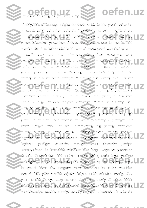 Finikiya alifbosining    rivojini    taqqoslang!
  Finikiyaliklar   alifbosidagi     belgilarning   shakli     sodda     bo`lib,     yozish     uchun   ha
m     yodlab     qolish     uchun   ham     qulaydir.   Finikiyaliklar     yozuvining     kelib     chiqis
hi     haqida   bir     qancha     fikr     bor.   Olimlar   Misr     yozuvi   ham   ossuriya,     bobil     yozu
vi   ham     kritomiken     yozuvi   ham     finikiyaliklar     yozuviga     asos     bo`lgan     bo`lishi    
mumkin,   deb     hisoblashmoqda.Har   bir     olim   o`z   nazariyasini     tasdiqlashga     urin
moqda.Biroq   biz     ucun     muhimi-Finikiyaliklar     alifbosi     yozuvning     uzoq  
rivojlanish     yo`lidagi     qonuniy   natija     ekanligidir.   Finikiyaliklar     alifbosidagi  
harflar     yunon   va     oromey     yozuvlaridan   o`zlashtirib     olingan.   Harfli-tovushli  
yozuvning    sharqiy    tarmog`i    va    Osiyodagi    tarqalgan    ba`zi    bo`g`inli    tizimlar
oromey     alifbosidan     kelib     chiqqan.   Yunon     alifbosi     g`arbiy     harfli-tovushli
yozuv     tizimilarining     beshigi  bo`lganki,     unli     va     undosh     tovushlarni  ishlatish
bu     tizimlarga     ham   xos   bo`lgan.   Qadimgi     yunonlarning   buyuk     tarixiy  
xizmatlari     shundan     iboratki,     ular     unli     tovushlarni     ajratib,     bu     tovushlar  
uchun     alifboga     maxsus     belgilar   kiritganlar.   Yunon     alifbosining     shu  
kungacha saqlanib    qolgan    asosiy ko`rinishi    shu    tarzda    namoyon bo`lgan. Bu  
jarayon     ming     yillik     yo`lni     bosib     o`tgan.   Bugunda     yozuvning     to`rt     yuzga  
yaqin     turi     ma`lum.   Lekin     hozirda     topilgan     hujjatlarning     ko`pchiligini     hali
sirlari     topilgan     emas.   Jumladan     Shumerlarning     eng     qadimgi     eramizdan  
oldingi     IV   ming     yillikning     oxiri     va     III     ming     yillikning     boshida     yozilgan  
hujjatlari     hali     jumboqligicha     turibdi.1   Bugungacha     shumerlarning     ancha  
keyinroq     yozilgan     xatlarigina     o`qilgan,   xolos.   Shumerlar     jamiyat  
taraqqiyotining     ilk   bosqichida   misrliklar   bilan   birga     turgan   va     yozuvning  
dastlabki   ijodkorlaridan     biri     bo`lgan.   Shumerlarning     ancha   keyin     yozilgan
xatlarigina   o`qilgan,   xolos.Finikiyaliklar   yozuvining   esa   qanday     paydo
bo`lganligi     bizga     shu     kungacha     noma`lum.   Biroq   bu     alifbe     miloddan  
avvalgi     1500   yillar     atrofida   vujudga     kelgan     bo`lib,   mloddan     avvalgi   1000  
yillar     atrofida   finikiya     tiliga     qardosh     til   bo`lgan     oromiy     til     uchun     ishlab  
chiqilgan     qiya   tez   yozish   shakli   (kursiv)   tarzida   butun   Yaqin   va     O`rta   Sharq  
mamlakatlariga     tarqalib,     oromiy,     yahudiylarning to`rt     burchakli, fors, barcha   