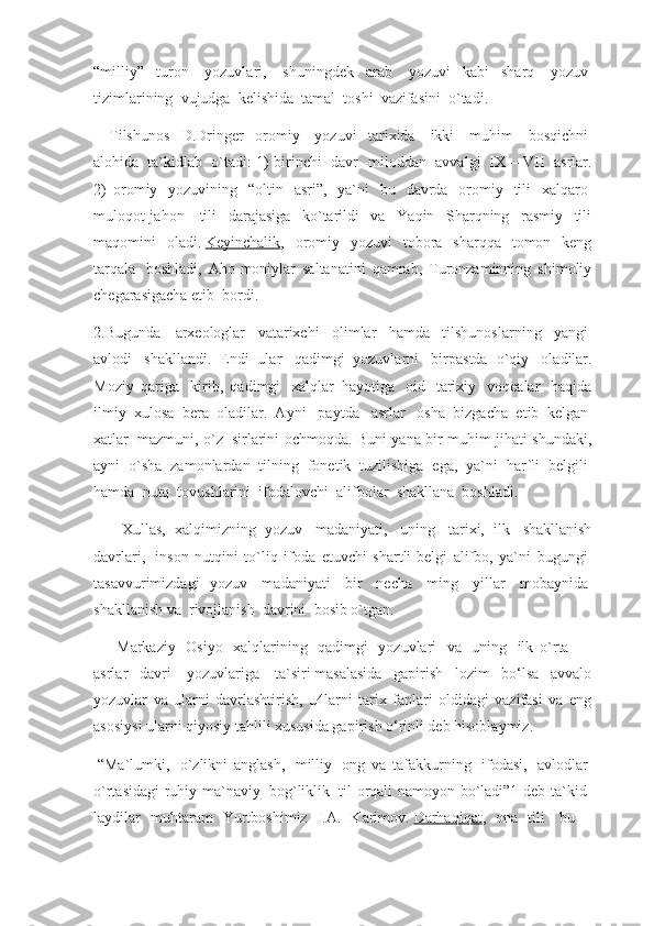 “milliy”   turon     yozuvlari,     shuningdek   arab     yozuvi   kabi   sharq     yozuv  
tizimlarining    vujudga    kelishida    tamal    toshi    vazifasini    o`tadi.
        Tilshunos   D.Dringer   oromiy     yozuvi   tarixida     ikki     muhim     bosqichni  
alohida     ta`kidlab     o`tadi: 1) birinchi     davr -miloddan     avvalgi     IX – VII     asrlar.
2)   oromiy     yozuvining     “oltin     asri”,     ya`ni     bu     davrda     oromiy     tili     xalqaro  
muloqot-jahon     tili   darajasiga   ko`tarildi   va   Yaqin   Sharqning   rasmiy   tili
maqomini   oladi.   Keyinchalik ,   oromiy   yozuvi   tobora   sharqqa   tomon   keng
tarqala     boshladi,   Aho-moniylar   saltanatini   qamrab,   Turonzaminning   shimoliy
chegarasigacha etib    bordi.
2.Bugunda   arxeologlar     vatarixchi     olimlar     hamda     tilshunoslarning     yangi  
avlodi     shakllandi.   Endi   ular     qadimgi   yozuvlarni     birpastda   o`qiy     oladilar.
Moziy   qariga     kirib,   qadimgi     xalqlar   hayotiga     oid     tarixiy     voqealar     haqida
ilmiy   xulosa   bera   oladilar.   Ayni     paytda     asrlar     osha   bizgacha   etib   kelgan  
xatlar     mazmuni, o`z     sirlarini ochmoqda. Buni yana bir muhim jihati shundaki,
ayni     o`sha     zamonlardan     tilning     fonetik     tuzilishiga     ega,     ya`ni     harfli     belgili  
hamda    nutq    tovushlarini    ifodalovchi    alifbolar    shakllana    boshladi.
            Xullas,   xalqimizning   yozuv     madaniyati,     uning     tarixi,   ilk     shakllanish
davrlari,     inson   nutqini   to`liq   ifoda   etuvchi   shartli-belgi   alifbo,   ya`ni   bugungi  
tasavvurimizdagi   yozuv     madaniyati     bir     necha     ming     yillar     mobaynida  
shakllanish va    rivojlanish    davrini    bosib o`tgan.
            Markaziy     Osiyo     xalqlarining     qadimgi     yozuvlari     va     uning     ilk   o`rta            
asrlar   davri     yozuvlariga     ta`siri   masalasida   gapirish   lozim   bo‘lsa   avvalo
yozuvlar   va   ularni   davrlashtirish,   u4larni   tarix   fanlari   oldidagi   vazifasi   va   eng
asosiysi ularni qiyosiy tahlili xususida gapirish o‘rinli deb hisoblaymiz.
  “Ma`lumki,     o`zlikni   anglash,     milliy     ong   va   tafakkurning     ifodasi,     avlodlar  
o`rtasidagi ruhiy ma`naviy     bog`liklik     til orqali namoyon bo`ladi”1-deb ta`kid-
laydilar   muhtaram   Yurtboshimiz   I.A.   Karimov.   Darhaqiqat ,   ona   tili     bu   – 