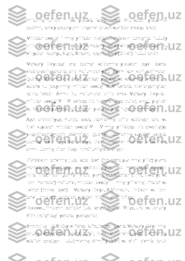 millatning     ruhidir.   Til     esa     yozuvda     kamol     topadi.   Shu     sababli   yozuvimiz  
taqdirini,    tarixiy taraqqiyotini    o`rganish dolzarb vazifalar    sirasiga    kiradi.
Miloddan     avvalgi     1 ming     yillikdan     boshlab O`zbekiston     tuprog`ida     hududiy
to`liq     yoki qisman     bir necha yirik madaniy- tarixiy viloyatlar     joylash-gan. Bu
viloyatlar–Baqtriya, Sug`d, Xorazm, Fargona, Shosh(Choch)    hudud-laridir.
Markaziy     Osiyodagi     eng     qadimgi     xalqlarning   yozuvlari     qaysi     davrda  
shakllanganligi    haqida    aniq    ma'lumotlar    yo`q.    Ayrim    kam    sonli    topilmalar      
Qadimgi    Xorazm    sopol    idishi    sirtidagi    yozuvlar    va    saklarning      «noma`lum  
xatlari»     bu     jarayonning     millodan     avvalgi     V-IV     asrlarda     boshlanganligidan  
dalolat   beradi.     Ammo     bu     ma'lumotlar     to`liq     emas.   Markaziy     Osiyoda      
millodan    avvalgi VIII-VI asrlarga oid    hozircha    tanga    pullar,    sopol,    yog`och  
va    boshqa    buyumlarga    oid    bitilgan    yozuvlar    yoki    hujjatlar    topilmagan.
Agar     antropoliyaga   murojat     etsak,   odamlarning     to’liq     saqlangan     tana     va  
bosh     suyaklari     miloddan     avvalgi   VI   –   V   ming     yilliklarga     oid     arxeologiya  
yodgorliklarida     topib     tekshirilgan.   Qadimgi     odamlarning   suyaklari     asosida  
ularning     tashqi     qiyofalarini     qayta     tiklab     o’rganish   mumkin     bo’lsa     ham,
ammo    ularning    tillari    bizga    noma’lumligicha    qolgan.
O’zbekiston     tarixining     juda     katta     davri     (bir     necha yuz     ming     yillar) yozma  
manbalarsiz,   arxeologiya     va     antropologiyaga     oid     manbalarga     tayangan  
holda     o’rganiladi.   Qadimgi     Sharq     yozma   manbalaridan   (Hind,   Ossuriya   va  
Eron     manbalari) ma’lumki, miloddan     avvalgi     II ming     yillikning     o’rtalari va  
oxirlari   (bronza     davri)   –   Markaziy     Osiyo,   Afg’oniston,   Hindiston     va     Eron  
tarixi – hind-eron    qabilalari    yoyilishi    bilan    bog’liq    bo’lgan.
Dastavval, hind-eron    qabilalari    juda    keng    hududda – Volga, Ural    va    Janubiy    
Sibir    oralig’idagi    yerlarda    yashaganlar.
Antropolog T.Q.Xodjayov fikriga    ko’ra, bronza    davrida Markaziy    Osiyo-ning    
janubiy     viloyatlarida     baland     bo’yli,   boshi     cho’zinchoq,   yuzi     tor     irqning  
vakillari     tarqalgan.  Hududimizning     shimoliy     dasht     va     cho’l     qismida     janub   