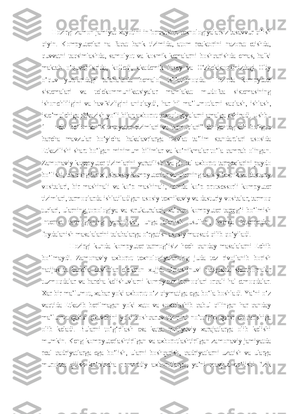 Hozirgi zamon jamiyat xayotini informatsion texnologiyalarsiz tasavvur qilish
qiyin.   Kompyuterlar   na   faqat   bank   tizimida,   atom   reaktorini   nazorat   etishda,
quvvatni   taqsimlashda,   samolyot   va   kosmik   kemalarni   boshqarishda   emas,   balki
maktab   o‘quvchilarida,   kolledj,   akademik   litsey   va   O‘zbekistonimizdagi   Oliy
o‘quv   yurtlaridagi   talabalarda   bemalol   ishlatilmoqda.   Hozirda   kompyuter
sistemalari   va   telekommunikatsiyalar   mamlakat   mudofaa   sistemasining
ishonchliligini   va   havfsizligini   aniqlaydi,   har   hil   ma’lumotlarni   saqlash,   ishlash,
iste’molchiga Etkazish yo‘li bilan axborot texnologiyalarni amalga oshiradi. Ushbu
1   –   nchi   bo‘limda   “Kompyuter   tizimlari   va   tarmoqlari”   faniga   tegishli   bo‘lgan
barcha   mavzular   bo‘yicha   bakalavrlarga   Davlat   ta’lim   standartlari   asosida
Etkazilishi  shart  bo‘lgan  minimum  bilimlar  va  ko‘nikmalar  to‘la qamrab olingan.
Zamonaviy kompyuter tizimlarini yaratilishi va global axborot tarmoqlarini paydo
bo‘lishi, ularning tarixi, shaxsiy kompyuterlar va ularning asosiy texnik va dasturiy
vositalari,   bir   mashinali   va   ko‘p   mashinali,   hamda   ko‘p   protsessorli   kompyuter
tizimlari, tarmoqlarda ishlatiladigan asosiy texnikaviy va dasturiy vositalar, tarmoq
turlari,   ularning   topologiya   va   strukturalari,   xalqaro   kompyuter   tarmg‘i   bo‘lmish
Internet   tarmog‘ining   yaratilishi,   unga   ulanish   usullari,   hamda   Internetdan
foydalanish masalalarini talabalarga o‘rgatish asosiy maqsad qilib qo‘yiladi.
                  Hozirgi   kunda   kompyuter   tarmog‘isiz   hech   qanday   masalalarni   Echib
bo‘lmaydi.   Zamonaviy   axborot   texnologiyalarning   juda   tez   rivojlanib   borish
natijasida   barcha   davlatlar   elektron   xujjat   almashinuvi   natijasida   shartnomalar
tuzmoqdalar va barcha kelishuvlarni  kompyuter tarmoqlari  orqali  hal etmoqdalar.
Xar bir ma’lumot, xabar yoki axborot o‘z qiymatiga ega bo‘la boshladi. Ya’ni o‘z
vaqtida   Etkazib   berilmagan   yoki   xato   va   soxtalashib   qabul   qilingan   har   qanday
ma’lumot   qabul   qiluvchini   yoki   boshqaruv   tizimini   no’to‘g‘ri   qaror   chiqarishiga
olib   keladi.   Bularni   to‘g‘rilash   esa   katta   moliyaviy   xarajatlarga   olib   kelishi
mumkin. Keng kompyuterlashtirilgan va axborotlashtirilgan zamonaviy jamiyatda
real   qadriyatlarga   ega   bo‘lish,   ularni   boshqarish,   qadriyatlarni   uzatish   va   ularga
murojaat   qilish   ko‘pincha   nomoddiy   axborotlarga,   ya’ni   mavjud   bo‘lishi   fizik 