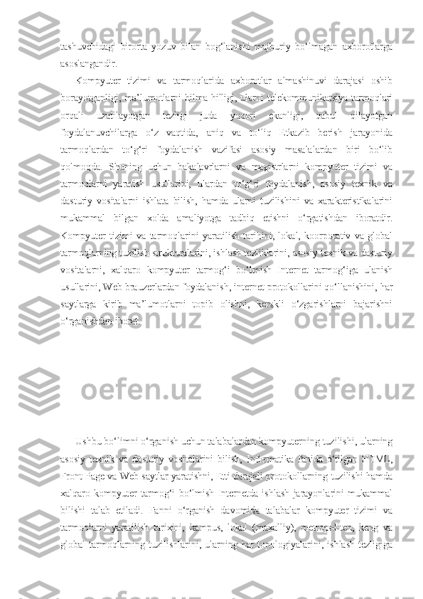 tashuvchidagi   birorta   yozuv   bilan   bog‘lanishi   majburiy   bo‘lmagan   axborotlarga
asoslangandir.
Kompyuter   tizimi   va   tarmoqlarida   axborotlar   almashinuvi   darajasi   oshib
borayotganligi, ma’lumotlarni hilma hilligi, ularni  telekommunikatsiya tarmoqlari
orqali   uzatilayotgan   tezligi   juda   yuqori   ekanligi,   qabul   qilayotgan
foydalanuvchilarga   o‘z   vaqtida,   aniq   va   to‘liq   Etkazib   berish   jarayonida
tarmoqlardan   to‘g‘ri   foydalanish   vazifasi   asosiy   masalalardan   biri   bo‘lib
qolmoqda.   Shuning   uchun   bakalavrlarni   va   magistrlarni   kompyuter   tizimi   va
tarmoqlarni   yaratish   usullarini,   ulardan   to‘g‘ri   foydalanish,   asosiy   texnik   va
dasturiy   vositalarni   ishlata   bilish,   hamda   ularni   tuzilishini   va   xarakteristikalarini
mukammal   bilgan   xolda   amaliyotga   tadbiq   etishni   o‘rgatishdan   iboratdir.
Kompyuter   tizimi   va   tarmoqlarini   yaratilish   tarihini,   lokal,   koorporativ   va   global
tarmoqlarning tuzilish strukturalarini, ishlash tezliklarini, asosiy texnik va dasturiy
vositalarni,   xalqaro   kompyuter   tarmog‘i   bo‘lmish   Internet   tarmog‘iga   ulanish
usullarini, Web brauzerlardan foydalanish, internet protokollarini qo‘llanishini, har
saytlarga   kirib   ma’lumotlarni   topib   olishni,   kerakli   o‘zgarishlarni   bajarishni
o‘rganishdan iborat.
Ushbu bo‘limni o‘rganish uchun talabalardan kompyuterning tuzilishi, ularning
asosiy   texnik   va   dasturiy   vositalarini   bilish,   Informatika   fanida   o‘tilgan   HTML,
Front Page va Web saytlar yaratishni, Etti darajali protokollarning tuzilishi hamda
xalqaro   kompyuter   tarmog‘i   bo‘lmish   Internetda   ishlash   jarayonlarini   mukammal
bilishi   talab   etiladi.   Fanni   o‘rganish   davomida   talabalar   kompyuter   tizimi   va
tarmoqlarni   yaratilish   tarixini,   kampus,   lokal   (maxalliy),   metropoliten,   keng   va
global  tarmoqlarning tuzilishlarini, ularning har  topologiyalarini, ishlash  tezligiga 