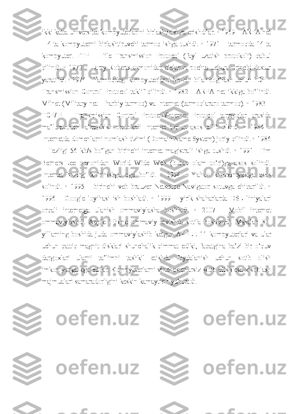 ikki katta universitet kompyuterlarini birlashtirishga erishdilar. • 1969 – ARPA net
–   4   ta   kompyuterni   birlashtiruvchi   tarmoq   ishga   tushdi.   •   1971   –   tarmoqda   14   ta
kompyuter.   FTP   –   File   Transmission   Protocol   (fayl   uzatish   protokoli)   qabul
qilindi.   •   1972   –   Larry   Roberts   tomonidan   elektron   pochta   uchun   birinchi   dastur
yaratildi. • 1974 – Tarmoqdagi kompyuterlarni bir-biri bilan bog‘lash uchun TCP –
Transmission  Control  Protocol   taklif  qilindi.  •  1982  –  ARPA  net  ikkiga  bo‘lindi.
Milnet (Military net – harbiy tarmoq) va Internet (tarmoqlararo tarmoq). • 1983 –
TCP/IP   –   Transmission   Control   Protocol/Internet   Protocol   tarmoqlar   orasida
ma’lumotlarni   almashish   protokoli   Internet   uchun   asos   qilib   olindi.   •   1984   –
Internetda domenlarni nomlash tizimi (Domain Name System) joriy qilindi. • 1986
–   Tezligi   56   kb/s   bo‘lgan   birinchi   internet   magistrali   ishga   tushdi.   •   1991–   Tim
Berners-Lee   tomonidan   World   Wide   Web   (butun   olam   to‘ri)ga   asos   solindi.
Internet   hozirgi   ko‘rinishga   ega   bo‘ldi.   •   1994   –   Yahoo   kompaniyasiga   asos
solindi.   •   1995   –   birinchi   veb   brauzer   Netscape   Navigator   sotuvga   chiqarildi.   •
1996   –   Google   loyihasi   ish   boshladi.   •   1999   –   yirik   shaharlarda   DSL   liniyalari
orqali   internetga   ulanish   ommaviylasha   boshladi.   •   2007   –   Mobil   internet
ommaviylashdi.   Apple   iPhone   ommaviy   ravishda   sotila   boshlandi.   Masalan   80-
yillarning   boshida   juda   ommaviylashib   ketgan   APPLE   11   kompyuterlari   va   ular
uchun   qattiq   magnit   disklari   shunchalik   qimmat   ediki,   faqatgina   ba’zi   bir   o‘quv
dargoxlari   ularni   ta’limni   tashkil   etishda   foydalanish   uchun   sotib   olish
imkoniyatiga ega edilar. Kompyuterlarni vinchesterlarsiz sotib olish esa xisoblash
majmualari samaradorligini keskin kamaytirib yuboradi. 