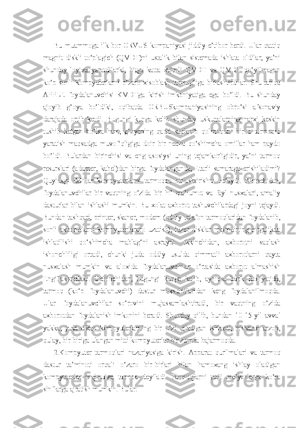 Bu   muammoga   ilk   bor   ORVUS   kompaniyasi   jiddiy   e’tibor   berdi.   Ular   qattiq
magnit   diskli   to‘plagich   (QMDT)ni   ustalik   bilan   sistemada   ishlata   oldilar,   ya’ni
shunday   loyixa   yaratdilarki,   bitga   katta   xajmli   QMDT   va   QMDT   qo‘yilmagan
ko‘p   sonli   kompyuterlarni   o‘zaro   xisoblash   tarmog‘iga   birlashtirdilar.   Shu   tariqa
APPLE   foydalanuvchisi   KMDTga   kirish   imkoniyatiga   ega   bo‘ldi.   Bu   shunday
ajoyib   g‘oya   bo‘ldiki,   oqibatda   ORBUSkompaniyasining   obro‘si   afsonaviy
darajada   ortib   ketdi.   Bugungi   kunga   kelib   shunday   uskunalarning   narxi   keskin
tushib   ketgan   bo‘lsa   ham,   g‘oyaning   qadri   saqlanib   qolmoqda.   Biroq   tarmoqni
yaratish   maqsadga   muvofiqligiga   doir   bir   necha   qo‘shimcha   omillar   ham   paydo
bo‘ldi.   Bulardan   birinchisi   va   eng   asosiysi   uning   tejamkorligidir,   ya’ni   tarmoq
resurslari   (adapter,   kabel)dan   birga   foydalanganda,   Etarli   samaraga   erishiladimi?
Quyidagi   dalillar   kompyuterlarni   tarmoqqa   birlashtirishni   oqlaydi.   Birinchidan,
foydalanuvchilar   bir   vaqtning   o‘zida   bir   hil   ma’lumot   va   fayl   nusxalari,   amaliy
dasturlar   bilan   ishlashi   mumkin.   Bu   xolat   axborot   tashuvchilardagi   joyni   tejaydi.
Bundan tashqari, printer, skaner, modem (oddiy telefon tarmoqlaridan foydalanib,
sonli   axborotlarni   kompyuterlararo   uzatish),   lazer   disklar   majmuining   birgalikda
ishlatilishi   qo‘shimcha   mablag‘ni   asraydi.   Ikkinchidan,   axborotni   saqlash
ishonchliligi   ortadi,   chunki   juda   oddiy   usulda   qimmatli   axborotlarni   qayta
nusxalash   mumkin   va   aloxida   foydalanuvchilar   o‘rtasida   axborot   almashish
Engillashtiriladi.   Uchinchidan,   bugungi   kunga   kelib,   ayniqsa   bank   faoliyatida,
tarmoq   (ko‘p   foydalanuvchi)   dastur   maxsulotlaridan   keng   foydalanilmoqda.
Ular   foydalanuvchilar   so‘rovini   mujassamlashtiradi,   bir   vaqtning   o‘zida
axborotdan   foydalanish   imkonini   beradi.   Shunday   qilib,   bundan   10-15   yil   avval
yakka,   juda   ulkan   kompyuterlarning   bir   o‘zi   qiladigan   ishlarni,   nisbatan   arzon,
qulay, bir-biriga ulangan mitti kompyuterlar bir zumda bajarmoqda.
2.Kompyuter   tarmoqlari   nazariyasiga   kirish.   Apparat   qurilmalari   va   tarmoq
dastur   ta’minoti   orqali   o‘zaro   bir-birlari   bilan   hamoxang   ishlay   oladigan
kompyuterlar   majmuiga   tarmoq   deyiladi.   Tarmoqlarni   turli   me’yorlarga   ko‘ra
sinflarga ajratish mumkin. Bular:  