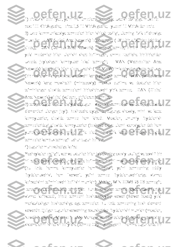 1) o‘tkazish qobiliyati, ya’ni ma’lumotlarni tarmoqqa uzatish tezligiga muvofiq: -
past 100 Kbit/s gacha; - o‘rta 0,5-10 Mbit/s gacha; - yuqori 10 Mbit/s dan ortiq. 
2) uzoq kommunikatsiya tarmoqlari bilan ishlash tezligi, ularning fizik o‘lchoviga
muvofiq: - LAN (Lokal Area Network) lokal tarmoq (LXT bir ofis, bino ichidagi
aloqa);   -   CAN   (Campus   Area   Network)   -   kampus   tarmoq,   bir-biri   bilan   telefon
yoki   modemlar   bilan   ulanishi   shart   bo‘lmagan,   ammo   Etarlicha   bir-birlaridan
uzoqda   joylashgan   kompyuter   lokal   tarmog‘i;   -   MAN   (Metropolitan   Area
Network) katta tezlik bilan aloqa uzatish (100 Mbit/s) imkoniyatiga, katta radiusga
(bir necha o‘n km) axborot uzatuvchi kengaytirilgan tarmoq; - WAN (Wide Area
Network)   keng   masshtabli   (mintaqaviy)   maxsus   qurilma   va   dasturlar   bilan
ta’minlangan   aloxida   tarmoqlarni   birlashtiruvchi   yirik   tarmoq;   -   GAN   {Global
Area Network} global (xalqaro, qit’alararo) tarmoq; 
3) tarmoq tugunlari turi bo‘yicha (tugun - xisoblash tarmoqlari va ularning aloxida
elementlari   ulangan   joyi).   Boshqacha   aytganda,   tugunga   shaxsiy,   mini-   va   katta
kompyuterlar,   aloxida   tarmoq   ham   kiradi.   Masalan,   umumiy   foydalanish
tarmoqlaridagi   aloxida   kompyuterlar   (boshqachasiga   ularni   stantsiyalar   deb   ham
yuritishadi)   tugunlarga   misol   bo‘la   oladi.   Unchalik   katta   bo‘lmagan   aloxida
tarmoqlar kampus tarmog‘i uchun tugun bo‘ladi. 
4) tugunlar munosabatiga ko‘ra:
Yacheykalar oralig‘i, satr va ustunlar bilan ishlashning asosiy usullari va tavsifi bir
hil rangli (peer-to-peer), uncha katta bo‘lmagan, bir hil mavqega ega kompyuterlar
(bu   Erda   hamma   kompyuterlar   ham   "mijoz",   ya’ni   tarmoqning   oddiy
foydalanuvchisi,   ham   "server",   ya’ni   tarmoq   foydalanuvchilariga   xizmat
ko‘rsatishni ta’minlovchi bo‘lishi mumkin). Maalan, WINDOWS 95 OS tarmog‘i;
-tarqatilgan   (Distributed)   tarmoqlar.   Bunda   serverlar   tarmoq   foydalanuvchilariga
xizmat   ko‘rsatadi,   biroq   tarmoqni   boshqarmaydi;   -server   (Server   based)   yoki
markazlashgan   boshqarishga   ega   tarmoqlar.   Bu   Erda   tarmoqning   bosh   elementi
serverdir. Qolgan tugunlar serverning resurslaridan foydalanishi mumkin (masalan,
Novell   NetWare,   Microsoft   LAN   Manager   va   boshqalar).   5)   tarmoq   operatsion
sistemalarini ishlatish bo‘yicha (tarmoq OS): - gomogenli - hamma tugunlarda bir 