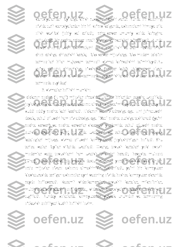 stantsiyalaridan   fayllarga   kirish   ruxsatini   berishi   zarur.   Bunda   bir   vaqtning
o‘zida turli stantsiyalardan bir hil so‘rov kelganda, axborotlarni himoya qila
olish   vazifasi   ijobiy   xal   etiladi;   -print-server   umumiy   xolda   ko‘pgina
mijozlarga   bir   nechta   printer   orqali   xizmat   ko‘rsatishni   ta’minlaydi.   Bunda
server   chop   etiluvchi   axborotlarni   qabul   qila   olishi   va   ularni   navbati   bilan
chop   etishga   chiqarishi   kerak;   -faks-server-mijozlarga   faks-modem   telefon
tarmoq-lari   bilan   mujassam   tarmoqli   xizmat   ko‘rsatishni   ta’minlaydi.Bu
go‘yo   axborot   chiqarishga   o‘xshaydi   (printer   kabi).   Faks-server   olgan
faksimil   xabarlar   aloxida   tarmoqda   qayta   ishlanadi.   Bundan   tashqari,
tarmoqda quyidagi
3.  xizmatlar bo‘lishi mumkin: 
-elektron   pochta   (E-mail)-mijozlar   o‘rtasida,   ular   bir-birlaridan   qancha   uzoqlikda
joylashganligidan   qat'iy   nazar,   axborot   almashishni   ta’minlaydi.   Bu   Erda   jarayon
xuddi   oddiy   pochta   kabi   kechadi.   Elektron   xat   o‘z   adresiga   ega.   Uni   jo‘natuvchi
desak, qabul qiluvchi ham o‘z adresiga ega. "Xat" pochta qutisiga tashlanadi (ya’ni
pochta   serveri)   va   pochta   serverlar   sistemasi   yordamida   qabul   qiluvchi   pochta
qutisiga   etkaziladi,   ya’ni   bu   Erda   uzatuvchi   va   qabul   qiluvchining   maxsus
kataloglari   mijozga   xizmat   qiluvchi   kompyuterda   joylashtirilgan   bo‘ladi.   Shu
tariqa   xatlar   fayllar   sifatida   uzatiladi.   Oxang,   tovush   kartalari   yoki   ovozli
modemlar   xatto   tovushlarni   ham   uzatish   imkonini   beradi;   -bevosita   muloqot
(Chat),   bunda   aniq   vaqtda   maxsus   dastur   ta’minoti   yordamida   ikki   yoki   undan
ortiq   mijozlar   o‘zaro   axborot   almashinishi   tushuniladi,   ya’ni   bir   kompyuter
klaviaturasida terilgan axborotlar ayni vaqtning o‘zida boshqa kompyuter ekranida
paydo   bo‘laveradi.   Raqamli   videokameralar,   tovushli   kartalar,   mikrofonlar,
multimedia   vositalarini   qo‘llaganda,   videokonferentsiyalar   o‘tkazish   imkoniyati
tug‘iladi.   Bunday   xolatlarda   kompyuterlar   yuksak   unumdor   va   tarmoqning
o‘tkazish qobiliyati kuchli bo‘lishi lozim. 