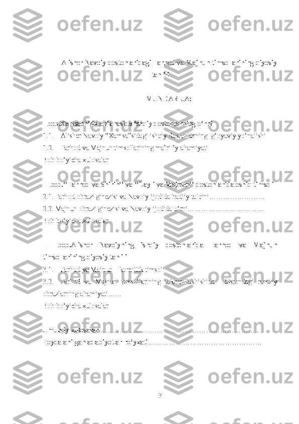  
Alisher Navoiy dostonlaridagi Farhod va Majnun timsollarining qiyosiy
tahlili
MUNDARIJA:
I bob. Xamsachilik an’anasida ishqiy dostonlarning o‘rni
1.1. Alisher Navoiy “Xamsa”sidagi ishqiy dostonlarning    g‘oyaviy yo‘nalishi
1.2. Farhod va Majnun timsollarining ma’rifiy ahamiyati
Bob bo‘yicha xulosalar
II bob.’’Farhod va Shirin’’ va ‘’Layli va Majnun’’ dostonlarida oshiq timsoli
2.1.   Farhod obrazi ginezisi va Navoiy ijodida badiiy talqini……………………
2.2.   Majnun obrazi ginezisi va Navoiy ijodida o‘rni……………………………
Bob bo‘yicha xulosalar
III   bob. Alisher   Navoiyning   ishqiy   dostonlarida   Farhod   va   Majnun
timsollarining qiyosiy tahlili
3.1. Farhod va Majnun – komillik timsoli
3.2. Farhod   va   Majnun   timsollarining   takomillashishida     dostondagi   ramziy
obrazlarning ahamiyati ……
Bob bo‘yicha xulosalar
Umumiy xulosalar …………………….……………………………………..
Foydalanilgan adabiyotlar ro‘yxati ……………………………………….…
3 