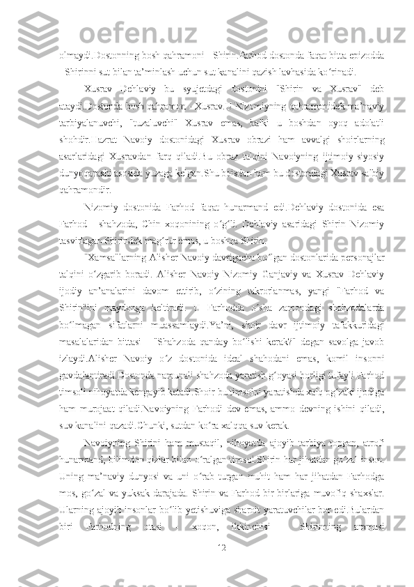 olmaydi.Dostonning bosh qahramoni - Shirin.Farhod dostonda faqat bitta epizodda
- Shirinni sut bilan ta’minlash uchun sut kanalini qazish lavhasida ko rinadi.ʻ
Xusrav   Dehlaviy   bu   syujetdagi   dostonini   "Shirin   va   Xusrav"   deb
ataydi.Dostonda bosh qahramon - Xusrav.U Nizomiyning qahramonidek ma’naviy
tarbiyalanuvchi,   "tuzaluvchi"   Xusrav   emas,   balki   u   boshdan   oyoq   adolatli
shohdir.Hazrat   Navoiy   dostonidagi   Xusrav   obrazi   ham   avvalgi   shoirlarning
asarlaridagi   Xusravdan   farq   qiladi.Bu   obraz   talqini   Navoiyning   ijtimoiy-siyosiy
dunyoqarashi asosida yuzaga kelgan.Shu boisdan ham bu dostondagi Xusrav salbiy
qahramondir.
Nizomiy   dostonida   Farhod   faqat   hunarmand   edi.Dehlaviy   dostonida   esa
Farhod   -   shahzoda,   Chin   xoqonining   o g li.   Dehlaviy   asaridagi   Shirin   Nizomiy	
ʻ ʻ
tasvirlagan Shirindek mag rur emas, u boshqa Shirin.	
ʻ
"Xamsa"larning Alisher Navoiy davrigacha bo lgan dostonlarida personajlar	
ʻ
talqini   o zgarib   boradi.   Alisher   Navoiy   Nizomiy   Ganjaviy   va   Xusrav   Dehlaviy	
ʻ
ijodiy   an’analarini   davom   ettirib,   o zining   takrorlanmas,   yangi   "Farhod   va	
ʻ
Shirin"ini   maydonga   keltiradi.   U   Farhodda   o sha   zamondagi   shahzodalarda	
ʻ
bo lmagan   sifatlarni   muassamlaydi.Ya’ni,   shoir   davr   ijtimoiy   tafakkuridagi	
ʻ
masalalaridan   bittasi   -   "Shahzoda   qanday   bo lishi   kerak?"   degan   savolga   javob	
ʻ
izlaydi.Alisher   Navoiy   o z   dostonida   ideal   shahodani   emas,   komil   insonni	
ʻ
gavdalantiradi.Dostonda namunali shahzoda yaratish g oyasi borligi tufayli Farhod	
ʻ
timsoli nihoyatda kengayib ketadi.Shoir bu timsolni yaratishda xalq og zaki ijodiga	
ʻ
ham   murojaat   qiladi.Navoiyning   Farhodi   dev   emas,   ammo   devning   ishini   qiladi,
suv kanalini qazadi.Chunki, sutdan ko ra xalqqa suv kerak.	
ʻ
Navoiyning   Shirini   ham   mustaqil,   nihoyatda   ajoyib   tarbiya   topgan,   atrofi
hunarmand, bilimdon qizlar bilan o ralgan timsol.Shirin har jihatdan go zal inson.	
ʻ ʻ
Uning   ma’naviy   dunyosi   va   uni   o rab   turgan   muhit   ham   har   jihatdan   Farhodga
ʻ
mos,   go zal   va   yuksak   darajada.   Shirin  va   Farhod  bir-birlariga   muvofiq   shaxslar.	
ʻ
Ularning ajoyib insonlar bo lib yetishuviga sharoit yaratuvchilar bor edi.Bulardan	
ʻ
biri   Farhodning   otasi   -   xoqon,   ikkinchisi   -   Shirinning   ammasi
12 