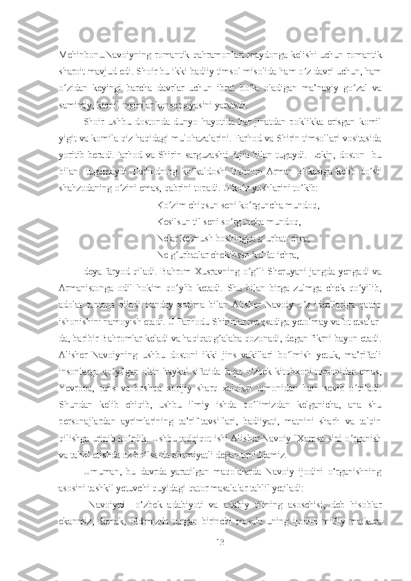 Mehinbonu.Navoiyning romantik qahramonlari maydonga kelishi uchun romantik
sharoit mavjud edi. Shoir bu ikki badiiy timsol misolida ham o z davri uchun, hamʻ
o zidan   keyingi   barcha   davrlar   uchun   ibrat   bo la   oladigan   ma’naviy   go zal   va	
ʻ ʻ ʻ
samimiy, komil insonlar konsepsiyasini yaratadi.
Shoir   ushbu   dostonda   dunyo   hayotida   har   jihatdan   poklikka   erisgan   komil
yigit va komila qiz haqidagi mulohazalarini. Farhod va Shirin timsollari vositasida
yoritib  beradi.Farhod  va  Shirin  sarguzashti   fojia  bilan  tugaydi.  Lekin,  doston    bu
bilan     tugamaydi.   Farhodning   ko kaldoshi   Bahrom   Arman   o lkasiga   kelib   do sti	
ʻ ʻ ʻ
shahzodaning o zini emas, qabrini topadi. U ko z yoshlarini to kib:	
ʻ ʻ ʻ
Ko zim chiqsun seni ko rguncha mundoq,	
ʻ ʻ
Kesilsun til seni so rguncha mundoq,	
ʻ
Nelar kelmush boshingga g urbat ichra,	
ʻ
Ne g urbatlar chekibsan kulfat ichra,	
ʻ
deya faryod qiladi. Bahrom Xusravning o g li Sheruyani jangda yengadi va	
ʻ ʻ
Armanistonga   odil   hokim   qo y'ib   ketadi.   Shu   bilan   birga   zulmga   chek   qo yilib,	
ʻ ʻ
adolat   tantana   qiladi.Bunday   xotima   bilan   Alisher   Navoiy   o z   ideallariga   qattiq	
ʻ
ishonishini namoyish etadi. U Farhodu Shirinlar maqsadiga yetolmay vafot etsalar-
da, baribir Bahromlar keladi va haqiqat g alaba qozonadi, degan fikrni bayon etadi.	
ʻ
Alisher   Navoiyning   ushbu   dostoni   ikki   jins   vakillari   bo lmish   yetuk,   ma’rifatli	
ʻ
insonlarga qo yilgan oltin haykal sifatida faqat o zbek kitobxoni tomonidan emas,	
ʻ ʻ
Yevropa,   runs   va   boshqa   xorijiy   sharq   xalqlari   tomonidan   ham   sevib   o qiladi.	
ʻ
Shundan   kelib   chiqib,   ushbu   ilmiy   ishda   qo limizdan   kelganicha,   ana   shu	
ʻ
personajlardan   ayrimlarining   ta’rif-tavsiflari,   badiiyati,   matnini   sharh   va   talqin
qilishga urinib ko rdik. Ushbu tadqiqot ishi Alisher Navoiy "Xamsa"sini o rganish	
ʻ ʻ
va tahlil etishda oz bo lsa-da ahamiyatli degan umiddamiz.	
ʻ
Umuman,   bu   davrda   yaratilgan   maqolalarda   Navoiy   ijodini   o‘rganishning
asosini tashkil yetuvchi quyidagi qator masalalar tahlil yetiladi:
  Navoiyni     o‘zbek   adabiyoti   va   adabiy   tilining   asoschisi,   deb   hisoblar
ekanmiz,   demak,   oldimizda   turgan   birinchi   masala   uning   ijodini   milliy   mafkura
13 