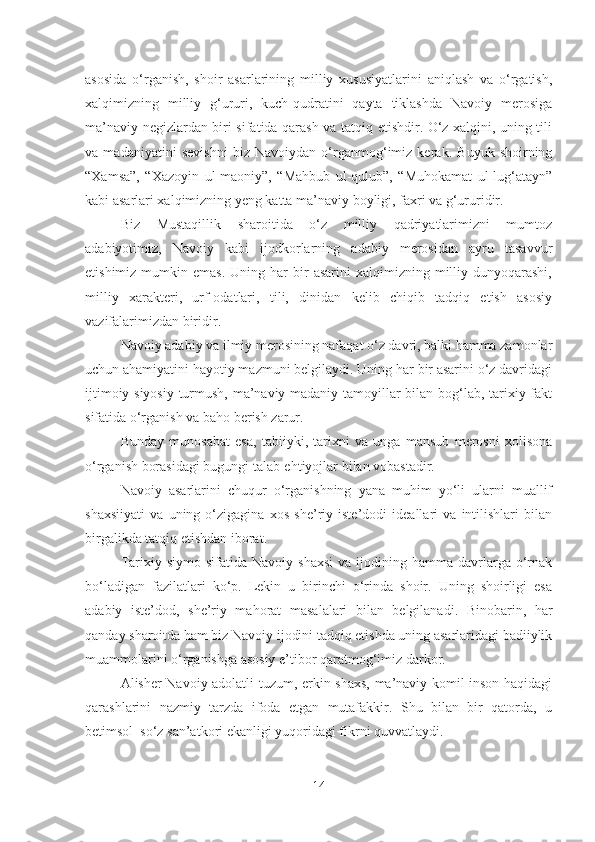 asosida   o‘rganish,   shoir   asarlarining   milliy   xususiyatlarini   aniqlash   va   o‘rgatish,
xalqimizning   milliy   g‘ururi,   kuch-qudratini   qayta   tiklashda   Navoiy   merosiga
ma’naviy negizlardan biri sifatida qarash va tatqiq etishdir. O‘z xalqini, uning tili
va   madaniyatini   sevishni   biz   Navoiydan   o‘rganmog‘imiz   kerak.   Buyuk   shoirning
“Xamsa”,   “Xazoyin   ul-maoniy”,   “Mahbub   ul-qulub”,   “Muhokamat   ul-lug‘atayn”
kabi asarlari xalqimizning yeng katta ma’naviy boyligi, faxri va g‘ururidir.
Biz   Mustaqillik   sharoitida   o‘z   milliy   qadriyatlarimizni   mumtoz
adabiyotimiz,   Navoiy   kabi   ijodkorlarning   adabiy   merosidan   ayru   tasavvur
etishimiz  mumkin  emas.   Uning  har  bir   asarini  xalqimizning  milliy  dunyoqarashi,
milliy   xarakteri,   urf-odatlari,   tili,   dinidan   kelib   chiqib   tadqiq   etish   asosiy
vazifalarimizdan biridir.
Navoiy adabiy va ilmiy merosining nafaqat o‘z davri, balki hamma zamonlar
uchun ahamiyatini hayotiy mazmuni belgilaydi. Uning har bir asarini o‘z davridagi
ijtimoiy-siyosiy turmush, ma’naviy-madaniy tamoyillar bilan bog‘lab, tarixiy fakt
sifatida o‘rganish va baho berish zarur.
Bunday   munosabat   esa,   tabiiyki,   tarixni   va   unga   mansub   merosni   xolisona
o‘rganish borasidagi bugungi talab-ehtiyojlar bilan vobastadir.
Navoiy   asarlarini   chuqur   o‘rganishning   yana   muhim   yo‘li   ularni   muallif
shaxsiiyati   va   uning   o‘zigagina   xos   she’riy   iste’dodi   ideallari   va   intilishlari   bilan
birgalikda tatqiq etishdan iborat.
Tarixiy  siymo  sifatida  Navoiy   shaxsi   va  ijodining  hamma   davrlarga  o‘rnak
bo‘ladigan   fazilatlari   ko‘p.   Lekin   u   birinchi   o‘rinda   shoir.   Uning   shoirligi   esa
adabiy   iste’dod,   she’riy   mahorat   masalalari   bilan   belgilanadi.   Binobarin,   har
qanday sharoitda ham biz Navoiy ijodini tadqiq etishda uning asarlaridagi badiiylik
muammolarini o‘rganishga asosiy e’tibor qaratmog‘imiz darkor.
Alisher Navoiy adolatli tuzum, erkin shaxs, ma’naviy komil inson haqidagi
qarashlarini   nazmiy   tarzda   ifoda   etgan   mutafakkir.   Shu   bilan   bir   qatorda,   u
betimsol  so‘z san’atkori ekanligi yuqoridagi fikrni quvvatlaydi.
14 