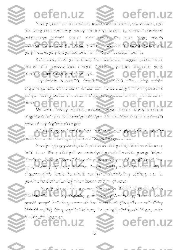 Navoiy  ijodini   biz  har   taraflama   chuqur   tushina   olamiz,  shu   vaqtdaki,   agar
biz   uning   asarlariga   ilmiy-nazariy   jihatdan   yondashib,   bu   sohada   fundamental
tadqiqotlarga   birinchi   darajali   o‘rin   bersak.   Shu   bilan   birga,   nazariy
qarashlarimizda,   adabiy   merosni   yoritish   bilan   bog‘liq   konsepsiyalarimizda
yangiliklar va yangicha yondashuvlar ham bo‘lishi maqsadga muvofiq.
Ko‘rinadiki, bir xil yo‘nalishdagi fikr-mulohazalar muayyan ijodkor merosi
haqida   to‘liq   tasavvur   bera   olmaydi.   Binobarin,   yangicha   tadqiqotlar   yangi
qirralarning ochilishiga zamin hozirlaydi.
Hayotimizda   Mustaqillik   sharofati   bilan   o‘zbek   tilini,   uning   tarixini
o‘rganishga   katta   e`tibor   berish   zarurati   bor.   Bunda   adabiy   tilimizning   asoschisi
bo‘lgan   Navoiy   asarlari   tili,   uslubini   o‘rganish   masalalari   birinchi   o‘rinda   turishi
kerak.
Ma’lumki,   Navoiy   merosini,   xususan,   uning   lirikasini   davriylik   asosida
o‘rganishda ko‘pgina ishlar amalga oshirilgan. Biroq bu bilan cheklanib qolmaslik
masalasi quyidagilarda aks etgan:
Adabiy   aloqalar   hamisha   ham   bardavom   ekanligiga   ko‘plab   misollar
keltirish mumkin. Buning birgina isboti “Xamsa” voqyealaridir.
Navoiyning boy yuksak ijodi faqat o‘zbek adabiyoti tajribalari asosida emas,
balki   butun   Sharq   adabiyoti   va   madaniyati   yutuqlari   asosida   yuzaga   kelgan.
Binobarin,   Navoiy “Xamsa”sining  o‘ziga xos  xususiyatlarini, yangiliklarini  fors-
tojik,   ozarbayjon,   arab,   hind   va   boshqa   adabiyotlar   bilan   aloqadorlikda
o‘rganmog‘imiz   kerak.   Bu   sohada   navoiyshunoslarimiz   boy   tajribaga   ega.   Bu
yaxshi an’analar bundan keyin ham davom ettirilmog‘i zarur.
    Navoiy   dostonlarini,   xususan,   “Far h od   va   Shirin”   dostonini   Amiriy
“Dahnoma”si   bilan   qiyoslaganda,   garchi   Navoiy   Amiriyning,   “turkcha   she’ri
yaxshi   voqye’   bo‘lubtur,   ammo   shuhrat   tutmabtur”   (“Majolis   un-nafois”ning
birinchi   majlisi)   deb   yozgan   bo‘lsa   ham,   o‘zi   uning   ijodini   yaxshi   bilgan,   undan
ijod sirlarini o‘rgangan.
15 