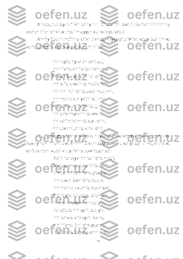 Albatta ,   bunday  bo‘lishi   tabiiy  hol.  Chunki   bir  davr  ijodkorlari  bir-birining
asarlari bilan tanishuv orqali muayyan xulosalarga keladi.
Amiriy “Dahnoma”ning kirish qismida Boysung‘ur Mirzo saroyidagi ilm va
san’at ahllari haqida quyidagi satrlarni bilgan:
              Biri  h ay ’ at riyozidin terib gul,
              Biri  h ikmat shifosidan berib mul.
              Biri Iqlidus ashkolin hal etib,
              Biri ko‘k jadvalinda madhal etib.
              Biri biri fiqh ichida asrab maqomin,   
              Biri mantiq sori yeltib kalomin.
              Biri jufri xuruf iqlimida Qof,
              Biri tarix maydoninda avsof.
              Biri ash’or bahrinda suv ochib, 
              Biri advor rudinda so‘z ochib...
Bu o‘rinda gap, hech shubhasiz, Boysung‘ur akademiyasi haqida bormoqda.
Navoiy ham  “Farhod va Shirin” dostonida Mohinbonu saroyidagi olima, shoira va
san’atkorlarni xuddi shu yo‘sinda tasvirlagan edi:
               Kelib har qaysi bir fazl ichra mohir,
               Ma h orat shevasi  h ar birda zo h ir.
               Biri ash’or bahri ichra g‘avvos.
               Biri advor davri ichra raqqos.
               Biri mantiq rusumida raqamkash,
               Biri hay’at ruhumiga qalamkash.
               Birinchi shevasi ilmi haqoyiq,
               Balog‘atda biri aytib daqoyiq.
               Biri tarixda so‘z aytib fasona,
               Biri hikmat fani ichra yagona.
               Hisob ichra birining zehni borib,
16 