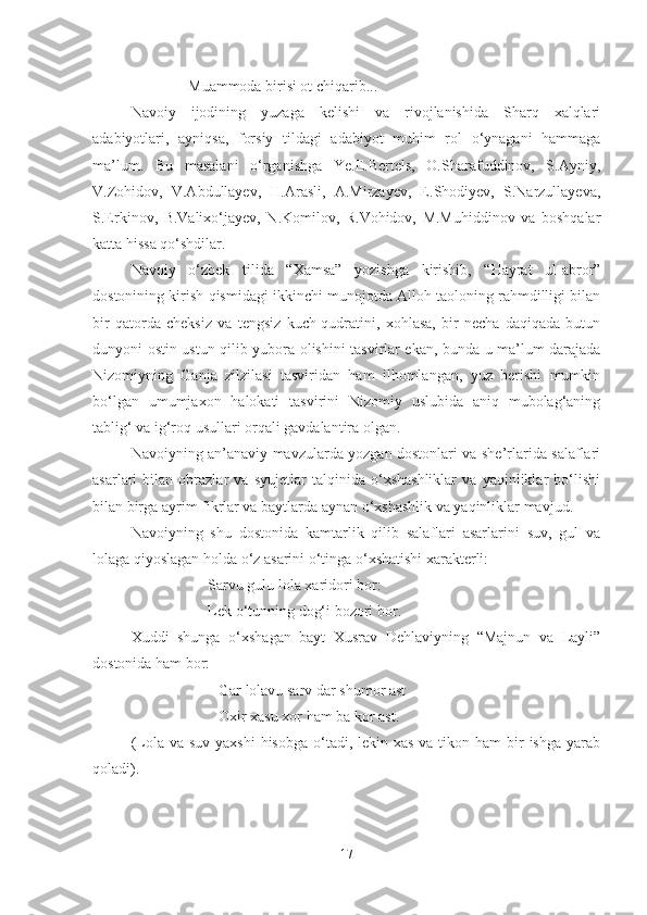                Muammoda birisi ot chiqarib...
Navoiy   ijodining   yuzaga   kelishi   va   rivojlanishida   Sharq   xalqlari
adabiyotlari,   ayniqsa,   forsiy   tildagi   adabiyot   muhim   rol   o‘ynagani   hammaga
ma’lum.   Bu   masalani   o‘rganishga   Ye.E.Bertels,   O.Sharafuddinov,   S.Ayniy,
V.Zohidov,   V.Abdullayev,   H.Arasli,   A.Mirzayev,   E.Shodiyev,   S.Narzullayeva,
S.Erkinov,   B.Valixo‘jayev,   N.Komilov,   R.Vohidov,   M.Muhiddinov   va   boshqalar
katta hissa qo‘shdilar. 
Navoiy   o‘zbek   tilida   “Xamsa”   yozishga   kirishib,   “Hayrat   ul-abror”
dostonining kirish qismidagi ikkinchi munojotda Alloh taoloning rahmdilligi bilan
bir   qatorda   cheksiz   va   tengsiz   kuch-qudratini,   xohlasa,   bir   necha   daqiqada   butun
dunyoni ostin-ustun qilib yubora olishini tasvirlar ekan, bunda u ma’lum darajada
Nizomiyning   Ganja   zilzilasi   tasviridan   ham   ilhomlangan,   yuz   berishi   mumkin
bo‘lgan   umumjaxon   halokati   tasvirini   Nizomiy   uslubida   aniq   mubolag‘aning
tablig‘ va ig‘roq usullari orqali gavdalantira olgan.
Navoiyning an’anaviy mavzularda yozgan dostonlari va she’rlarida salaflari
asarlari   bilan   obrazlar   va   syujetlar   talqinida   o‘xshashliklar   va   yaqinliklar   bo‘lishi
bilan birga ayrim fikrlar va baytlarda aynan o‘xshashlik va yaqinliklar mavjud.
Navoiyning   shu   dostonida   kamtarlik   qilib   salaflari   asarlarini   suv,   gul   va
lolaga qiyoslagan holda o‘z asarini o‘tinga o‘xshatishi xarakterli:
                     Sarvu gulu lola xaridori bor:
                     Lek o‘tunning dog‘i bozori bor.
Xuddi   shunga   o‘xshagan   bayt   Xusrav   Dehlaviyning   “Majnun   va   Layli”
dostonida ham bor:
                       Gar lolavu sarv dar shumor ast
                       Oxir xasu xor  h am ba kor ast.
(Lola va suv  yaxshi  hisobga  o‘tadi, lekin xas  va tikon ham  bir  ishga yarab
qoladi).
17 