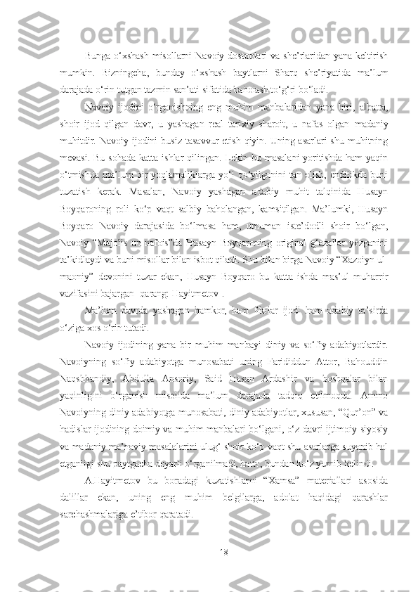 Bunga o‘xshash  misollarni  Navoiy dostonlari  va she’rlaridan yana keltirish
mumkin.   Bizningcha,   bunday   o‘xshash   baytlarni   Sharq   she’riyatida   ma’lum
darajada o‘rin tutgan tazmin san’ati sifatida baholash to‘g‘ri bo‘ladi.
Navoiy   ijodini   o‘rganishning   eng   muhim   manbalaridan   yana   biri,   albatta,
shoir   ijod   qilgan   davr,   u   yashagan   real   tarixiy   sharoit,   u   nafas   olgan   m adaniy
muhitdir. Navoiy ijodini  bu s i z   tasavvur  etish  qiyin. Uning asarlari  shu  muhitning
mevasi. Bu  sohada  katta ishlar  qilingan. Lekin bu masalani  yoritishda ham  yaqin
o‘tmishda   ma’lum   bir   yoqlamaliklarga   yo‘l   qo‘yilganini   tan  olish,   endilikda   buni
tuzatish   kerak.   Masalan,   Navoiy   yashagan   adabiy   muhit   talqinida   Husayn
Boyqaroning   roli   ko‘p   vaqt   salbiy   baholangan,   kamsitilgan.   Ma’lumki,   Husayn
Boyqaro   Navoiy   darajasida   bo‘lmasa   ham,   umuman   iste’dodli   shoir   bo‘lgan,
Navoiy   “Majolis   un-nafois”da   Husayn   Boyqaroning   original   g‘azallar   yozganini
ta’kidlaydi va buni misollar bilan isbot qiladi. Shu bilan birga Navoiy “Xazoiyn ul-
maoniy”   devonini   tuzar   ekan,   Husayn   Boyqaro   bu   katta   ishda   mas’ul   muharrir
vazifasini bajargan [qarang: Hayitmetov]. 
Ma’lum   davrda   yashagan   hamkor,   ham   fikrlar   ijodi   ham   adabiy   ta’sirda
o‘ziga xos o‘rin tutadi.
Navoiy   ijodining   yana   bir   muhim   manba y i   diniy   va   so‘fiy   adabiyotlardir.
Navoiyning   so‘fiy   adabiyotga   munosabati   uning   Farididdun   Attor,   Bahouddin
Naqshbandiy,   Abdulla   Ansoriy,   Said   Hasan   Ardashir   va   boshqalar   bilan
yaqinligini   o‘rganish   misolida   ma’lum   darajada   tadqiq   etilmoqda.   Ammo
Navoiyning diniy adabiyotga munosabati, diniy adabiyotlar, xususan, “Qur’on” va
hadislar ijodining doimiy va muhim manbalari bo‘lgani, o‘z davri ijtimoiy-siyosiy
va madaniy-ma’naviy masalalarini ulug‘ shoir ko‘p vaqt shu asarlarga suyanib hal
etganligi shu paytgacha deyarli o‘rganilmadi, hatto, bundan ko‘z yumib kelindi.
A.Hayitmetov   bu   boradagi   kuzatishlarni   “Xamsa”   materiallari   asosida
dalillar   ekan,   uning   eng   muhim   belgilarga,   adolat   haqidagi   qarashlar
sarchashmalariga e’tibor qaratadi.
18 