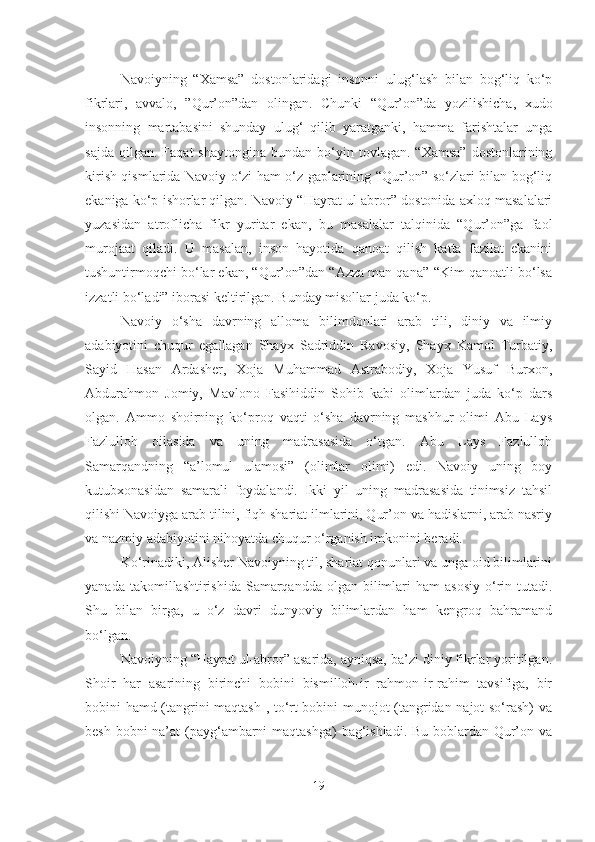 Navoiyning   “Xamsa”   dostonlaridagi   insonni   ulug‘lash   bilan   bog‘liq   ko‘p
fikrlari,   avvalo,   ”Qur’on”dan   olingan.   Chunki   “Qur’on”da   yozilishicha,   xudo
insonning   martabasini   shunday   ulug‘   qilib   yaratganki,   hamma   farishtalar   unga
sajda   qilgan.   Faqat   shaytongina  bundan  bo‘yin  tovlagan.  “Xamsa”  dostonlarining
kirish qismlarida Navoiy o‘zi ham o‘z gaplarining “Qur’on” so‘zlari bilan bog‘liq
ekaniga ko‘p ishorlar qilgan. Navoiy “Hayrat ul-abror” dostonida axloq masalalari
yuzasidan   atroflicha   fikr   yuritar   ekan,   bu   masalalar   talqinida   “Qur’on”ga   faol
murojaat   qiladi.   U   masalan,   inson   hayotida   qanoat   qilish   katta   fazilat   ekanini
tushuntirmoqchi bo‘lar ekan, “Qur’on”dan “Azza man qana”-“Kim qanoatli bo‘lsa
izzatli bo‘ladi” iborasi keltirilgan. Bunday misollar juda ko‘p.
Navoiy   o‘sha   davrning   alloma   bilimdonlari   arab   tili,   diniy   va   ilmiy
adabiyotini   chuqur   egallagan   Shayx   Sadriddin   Ravosiy,   Shayx   Kamol   Turbatiy,
Sayid   Hasan   Ardasher,   Xoja   Muhammad   Astrabodiy,   Xoja   Yusuf   Burxon,
Abdurahmon   Jomiy,   Mavlono   Fasihiddin   Sohib   kabi   olimlardan   juda   ko‘p   dars
olgan.   Ammo   shoirning   ko‘proq   vaqti   o‘sha   davrning   mashhur   olimi   Abu   Lays
Fazlulloh   oilasida   va   uning   madrasasida   o‘tgan.   Abu   Lays   Fazlulloh
Samarqandning   “a’lomul   ulamosi”   (olimlar   olimi)   edi.   Navoiy   uning   boy
kutubxonasidan   samarali   foydalandi.   Ikki   yil   uning   madrasasida   tinimsiz   tahsil
qilishi Navoiyga arab tilini, fiqh shariat ilmlarini, Qur’on va hadislarni, arab nasriy
va nazmiy adabiyotini nihoyatda chuqur o‘rganish imkonini beradi.
Ko‘rinadiki, Alisher Navoiyning til, shariat qonunlari va unga oid bilimlarini
yanada  takomillashtirishida  Samarqandda  olgan  bilimlari  ham  asosiy   o‘rin tutadi.
Shu   bilan   birga,   u   o‘z   davri   dunyoviy   bilimlardan   ham   kengroq   bahramand
bo‘lgan.
Navoiyning “Hayrat ul-abror” asarida, ayniqsa, ba’zi diniy fikrlar yoritilgan.
Shoir   har   asarining   birinchi   bobini   bismilloh-ir   rahmon-ir-rahim   tavsifiga,   bir
bobini hamd (tangrini maqtash , to‘rt bobini munojot (tangridan najot so‘rash) va
besh bobni  na’at  (payg‘ambarni  maqtashga)  bag‘ishladi. Bu boblardan Qur’on va
19 