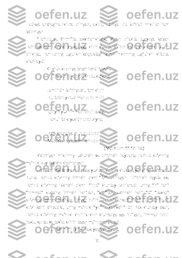 Hadisga   anchagina   ishora   qilingan,   axloq,   odobga   oid   ko‘plab   misollar   ham
keltirilgan. 
“Farhod   va   Shirin”da   tasvirlanishicha,   Xoqon   oilasida   dunyoga   kelgan
Farhodga   nom   qo‘yish   masalasiga   shoir   alohida   e’tibor   berib,   shu   nomni   talqin
qilishda,   Farhodning   tugulishi-kelajakdagi   komil   insonning   tug‘ulishi   sifatida
sharhlaydi:
         Ki chun xoqonga tengri berdi farzand 
       Bo‘lib ul h o dya birla shodu xursand 
      
         Jamolidin ko‘ringoch, farri shohi
          Bu fardin yorudi mah to bo mohi
         
Qo‘yib yuz himmati iqboli davlat
          Hamul far soyasidin topti ziynat 
         
Bu javharlarga chun ijod topti
          Murakkab aylagach Farhod topti.
                                                               (Mat.8-tom 66-67- bet)
Keltirilgan   misolning   uchunchi   va   to‘rtinchi   baytlarda   Farhod   so‘zining
ma’nosi quyidagicha sharhlangan:
Uchinchi baytda chaqoloqning yuzidan shohlik shukuhi, yorig‘ligi ko‘rinadi.
Bunda   Farhod   so‘zining   birinchi   qismi-“far”   izohlagan.   To‘rtinchi   baytda   esa
Farhod   so‘zining   ikkinchi   qismi   -“hod”   shunday   izohlanadi:   uning   “h”   harfi
“himmat”   sozining   birinchi   harfidan,   “alif”dan,   uchinchi   harfi   “d”   “davlat”
so‘zining   birinchi   harfidan   olingan   bo‘lib,   ular   to‘plansa   (“h”Q   “0”Q   “d”)   “hod”
so‘zi   kelib   chiqadiki,   uning   ma’nosi   “yo‘l   boshlovchi”   dir.   Bas   shunday   ekan,
Farhod   so‘zining   ma’nosi   shohlik   shon-shuhratiga   ega   bo‘lgan,   himmati   iqbol
baxtu-saodat va davlat sohibi degan ma’noni anglatadi.
Bu “far” ni “hodi” yi baxt yetgach irshod,
20 